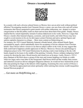 Orozco s Accomplishments
In a country with such a diverse cultural history as Mexico, how can an artist work without political
affinities? Investigating muralist José Clemente Orozco s career, one sees from critic and self written
testimonies that Orozco purported to paint murals with neither enthusiasm, nor...despair to eschew
categorization so that the public could see them and not hear about them from guides. Simply, Orozco
implied that he valued impartiality instead of zealous didacticism in his works. However, I argue that
Orozco s murals often featured religious, economic, and racial motifs, and while Orozco may have
sought to avoid emotion in his art, he did respect certain Christian and native spiritual figures and
satirize capitalist characters to critique ... Show more content on Helpwriting.net ...
For instance, his 1923 4 mural Maternity featured a blonde haired, white skinned female figure
surrounded by angels, which undoubtedly shows his acceptance of divine calmness from Christian
beliefs. Since Orozco allows viewers to see that no subject suffers in the work, he may suggest that
faith could lead to happiness amidst oppression in Mexico. Moreover, Orozco also paid homage to
indigenous prayer in his 1925 mural Omniscience by placing a native man looking to the sky with
hands clasped on his knees in the middle of the painting. Certainly, Orozco validates indigenous belief
systems by showing the man s flexed muscles and closed eyes as he prays. Lastly, Orozco s 1923 4
piece Banquet of the Rich shows a group of élite men and women laughing over drinks at a table
while two angry native men labor in the foreground. Had Orozco believed that wealthy farm owners
and industrial executives did not subjugate indigenous laborers, he would not have featured the jovial
élite man pointing his finger at the laborers while laughing. Examining this cross section of Orozco s
work, I find that he appreciated nonviolent spirituality while realizing that extreme wealth inequalities
harmed Mexican people of
... Get more on HelpWriting.net ...
 