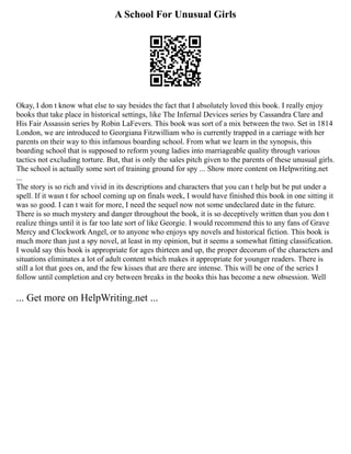 A School For Unusual Girls
Okay, I don t know what else to say besides the fact that I absolutely loved this book. I really enjoy
books that take place in historical settings, like The Infernal Devices series by Cassandra Clare and
His Fair Assassin series by Robin LaFevers. This book was sort of a mix between the two. Set in 1814
London, we are introduced to Georgiana Fitzwilliam who is currently trapped in a carriage with her
parents on their way to this infamous boarding school. From what we learn in the synopsis, this
boarding school that is supposed to reform young ladies into marriageable quality through various
tactics not excluding torture. But, that is only the sales pitch given to the parents of these unusual girls.
The school is actually some sort of training ground for spy ... Show more content on Helpwriting.net
...
The story is so rich and vivid in its descriptions and characters that you can t help but be put under a
spell. If it wasn t for school coming up on finals week, I would have finished this book in one sitting it
was so good. I can t wait for more, I need the sequel now not some undeclared date in the future.
There is so much mystery and danger throughout the book, it is so deceptively written than you don t
realize things until it is far too late sort of like Georgie. I would recommend this to any fans of Grave
Mercy and Clockwork Angel, or to anyone who enjoys spy novels and historical fiction. This book is
much more than just a spy novel, at least in my opinion, but it seems a somewhat fitting classification.
I would say this book is appropriate for ages thirteen and up, the proper decorum of the characters and
situations eliminates a lot of adult content which makes it appropriate for younger readers. There is
still a lot that goes on, and the few kisses that are there are intense. This will be one of the series I
follow until completion and cry between breaks in the books this has become a new obsession. Well
... Get more on HelpWriting.net ...
 