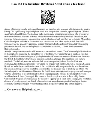 How Did The Industrial Revolution Affect China s Tea Trade
As one of the most popular and oldest beverage, tea has shown its splendor whilst making its mark in
history. Tea significantly impacted global trade over the past few centuries, spreading from China to
specifically, Great Britain. The tea trade had a major social impact among women, who broke away
from their domestic lives and explored society to become more socially involved. In addition, tea
impacted Britain s economy by promoting industrialization which was thriving in Britain. Meanwhile,
China faced great setbacks as dominance over the tea trade was taken by the British East India
Company, having a negative economic impact. The tea trade also politically impacted China as the
government Overall, the tea trade played a conspicuous economic, ... Show more content on
Helpwriting.net ...
A major change was the way in which tea was consumed and served. The Chinese originally drank tea
in its simplicity, enhancing the natural flavors of the brew. They drank the tea in handless cups that
could be held without the dangers of getting burnt since Chinese tea was served lukewarm. However,
the British did not follow the Chinese tradition and rather, changed it to meet their own cultural
standards. The British preferred to flavor their tea with sugar and milk so that the drink was
sweetened, less bitter, and creamier. They drank out of cups with handles, known as teacups, because
British tea had to be served hot since that is the condition in which sugar melts the best. In addition,
the saucer and teaspoon were created to accommodate the British s way of drinking tea (Dolin 53).
Such changes in tradition occurred because the British were more open to foreign goods such as sugar,
whereas China tried to isolate themselves from foreign products, because the Chinese believed it
would not benefit them (Standage). The common British people was also influenced by Queen
Catherine of Braganza who introduced the custom of sipping tea in small cups, teacups, and created an
element of prestige around tea that all of the aristocrats wanted to take part in (Standage). Another
continuity was the hosting of events that focused on the essence of tea. The British began to
... Get more on HelpWriting.net ...
 