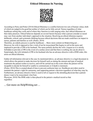 Ethical Dilemmas In Nursing
According to Perry and Potter (2014) Ethical Dilemma is a conflict between two sets of human values, both
of which are judged to be good but neither of which can be fully served. Nurses regardless of what
healthcare setting they work and of where they function in wide ranging roles, face ethical dilemmas on
their daily practices. Ethical behavior depends on several factors because what a person consider as moral
may vary from another individual s approach to the situation. Resolving an ethical dilemma requires
deliberate, critical, and systematic thinking because ethical decisions that are made could have an impact to
nurses, patients and families as well. (Potter, 2014)
Therefore, an orderly process is used by healthcare ... Show more content on Helpwriting.net ...
However, his wife is opposed to Jim s wish of not be resuscitated She begins to yell at the nurse and
implored to provide a CPR to his husband. The nurse politely decline the wife s request as it is strictly
forbidden to provide a CPR in the event of a cardiac arrest and that there is nothing she can do about it.
Surprisingly, the wife initiated a CPR to his husband who has an advance directive with a DNR order, this
arises an ethical dilemma.
Gather all information relevant to the case As mentioned above, an advance directive is a legal document in
which allows the patient to make decision for himself such as stating the amount and type of medical
treatments the patient wishes to receive, and will be carried out in the event where the patient will be
incapable to decide for himself or unable to communicate or if death is imminent.
(Potter, 2014) This is created ahead of time to prevent confusion later on. Healthcare providers need to
maintain the patient s right for autonomy, and supporting patient s decision regardless of what they may be.
Furthermore, an advance directive form is used to tell or request to the attending physician that a patient
doesn t want to be resuscitated. (Am Fam
Physician, 2010) The DNR order is then placed in the patient s medical record so that
regardless
... Get more on HelpWriting.net ...
 