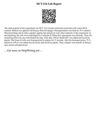 HCT-116 Lab Report
The main material of this experiment was HCT 116 ( human colorectal carcinoma) cells where RNA
isolated. Method was applied with Rneasy Mini Kit Qiagen. Homogenization was done by 70 % ethanol.
Microcentrifuge and its tubes, pipettes, pipette tips and gloves were other materials of this experiment. In
the beginning, the cells were centrifuged for 5 minutes at 300xg then supernatant was eliminate. Then, the
remaining pellet was ease with flicked the tube. After that, 350 µL Buffer RTL was added and mixed by
pipette. The lysate of cells were homogenized by pipette for 15 seconds. After the homogenization, 70 %
ethanol in 350 µL was added into the lysate and mixed by pipette. Then, samples were transfer to Rneasy
spin column and placed into
... Get more on HelpWriting.net ...
 