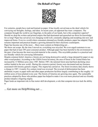 On Behalf of Paper
For centuries, people have read and learned on paper. It has loyally served man as the ideal vehicle for
conveying our thoughts, feelings, and ideas. In recent years, an opponent has risen: computers. The
computer brought the world to our fingertips, to the palm of our hands, but is this competitor superior?
Should we drop the written and printed empire that had dominated and quenched our thirst for knowledge
for so long? Paper has served an ever changing world well, constantly adapting and morphing into new and
improved forms. Even in a world where consumers demand eco friendly products, paper has adapted. Paper
remains important and practical despite a growing demand for their electronic counterparts.
Paper has become one of the most ... Show more content on Helpwriting.net ...
We threw out scraps. By the time I moved on, everything was recycled. We even urged customers to use
paper that had at least 10% post consumer product. Although paper has been harmful to the environment in
the past, it has become the most recycled material in the country. This recyclable product is a practical and
eco friendly vehicle for conveying information.
Despite common belief, America s forests are not being destroyed to satisfy a large demand for paper or any
other wood product. According to the USDA Forest Inventory, the area of forest in the United States has
increased by 13 Million acres since 1987. Before 1987, the national forest area had been declining since
settlers landed in the new world.. During this extensive period, forests were decimated and any business
associated with forestry gained a stigma. This stigma has carried on. The forest inventory data clearly shows
a change in 1987. A nearly five century trend was reversed. The reversal of deforestation has been
attributed, in part, to paper mills and other paper production facilities largely contributing to the roughly 1.8
million acres of trees planted every year. The forests of America are growing once again. The sustainable
practices adopted by those who produce paper has helped to make it an even more practical and eco friendly
product despite a lingering stigma.
Paper lends an important role in fine motor skill development, a role that computer devices lack the ability
to
... Get more on HelpWriting.net ...
 