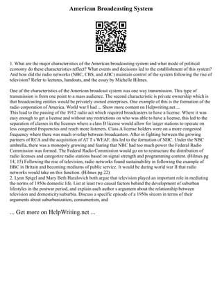 American Broadcasting System
1. What are the major characteristics of the American broadcasting system and what mode of political
economy do these characteristics reflect? What events and decisions led to the establishment of this system?
And how did the radio networks (NBC, CBS, and ABC) maintain control of the system following the rise of
television? Refer to lectures, handouts, and the essay by Michelle Hilmes.
One of the characteristics of the American broadcast system was one way transmission. This type of
transmission is from one point to a mass audience. The second characteristic is private ownership which is
that broadcasting entities would be privately owned enterprises. One example of this is the formation of the
radio corporation of America. World war I had ... Show more content on Helpwriting.net ...
This lead to the passing of the 1912 radio act which required broadcasters to have a license. Where it was
easy enough to get a license and without any restrictions on who was able to have a license, this led to the
separation of classes in the licenses where a class B license would allow for larger stations to operate on
less congested frequencies and reach more listeners. Class A license holders were on a more congested
frequency where there was much overlap between broadcasters. After in fighting between the growing
partners of RCA and the acquisition of AT T s WEAF, this led to the formation of NBC. Under the NBC
umbrella, there was a monopoly growing and fearing that NBC had too much power the Federal Radio
Commission was formed. The Federal Radio Commission would go on to restructure the distribution of
radio licenses and categorize radio stations based on signal strength and programming content. (Hilmes pg
14, 15) Following the rise of television, radio networks found sustainability in following the example of
BBC in Britain and becoming mediums of public service. It would be during world war II that radio
networks would take on this function. (Hilmes pg 22)
2. Lynn Spigel and Mary Beth Haralovich both argue that television played an important role in mediating
the norms of 1950s domestic life. List at least two causal factors behind the development of suburban
lifestyles in the postwar period, and explain each author s argument about the relationship between
television and domesticity/suburbia. Discuss a specific episode of a 1950s sitcom in terms of their
arguments about suburbanization, consumerism, and
... Get more on HelpWriting.net ...
 