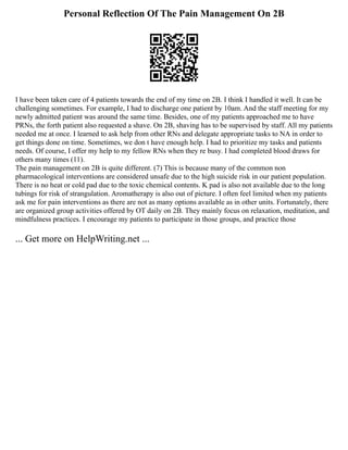 Personal Reflection Of The Pain Management On 2B
I have been taken care of 4 patients towards the end of my time on 2B. I think I handled it well. It can be
challenging sometimes. For example, I had to discharge one patient by 10am. And the staff meeting for my
newly admitted patient was around the same time. Besides, one of my patients approached me to have
PRNs, the forth patient also requested a shave. On 2B, shaving has to be supervised by staff. All my patients
needed me at once. I learned to ask help from other RNs and delegate appropriate tasks to NA in order to
get things done on time. Sometimes, we don t have enough help. I had to prioritize my tasks and patients
needs. Of course, I offer my help to my fellow RNs when they re busy. I had completed blood draws for
others many times (11).
The pain management on 2B is quite different. (7) This is because many of the common non
pharmacological interventions are considered unsafe due to the high suicide risk in our patient population.
There is no heat or cold pad due to the toxic chemical contents. K pad is also not available due to the long
tubings for risk of strangulation. Aromatherapy is also out of picture. I often feel limited when my patients
ask me for pain interventions as there are not as many options available as in other units. Fortunately, there
are organized group activities offered by OT daily on 2B. They mainly focus on relaxation, meditation, and
mindfulness practices. I encourage my patients to participate in those groups, and practice those
... Get more on HelpWriting.net ...
 