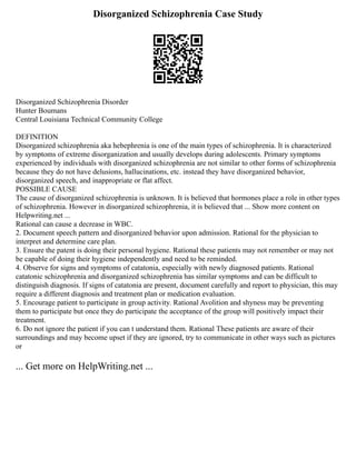 Disorganized Schizophrenia Case Study
Disorganized Schizophrenia Disorder
Hunter Boumans
Central Louisiana Technical Community College
DEFINITION
Disorganized schizophrenia aka hebephrenia is one of the main types of schizophrenia. It is characterized
by symptoms of extreme disorganization and usually develops during adolescents. Primary symptoms
experienced by individuals with disorganized schizophrenia are not similar to other forms of schizophrenia
because they do not have delusions, hallucinations, etc. instead they have disorganized behavior,
disorganized speech, and inappropriate or flat affect.
POSSIBLE CAUSE
The cause of disorganized schizophrenia is unknown. It is believed that hormones place a role in other types
of schizophrenia. However in disorganized schizophrenia, it is believed that ... Show more content on
Helpwriting.net ...
Rational can cause a decrease in WBC.
2. Document speech pattern and disorganized behavior upon admission. Rational for the physician to
interpret and determine care plan.
3. Ensure the patent is doing their personal hygiene. Rational these patients may not remember or may not
be capable of doing their hygiene independently and need to be reminded.
4. Observe for signs and symptoms of catatonia, especially with newly diagnosed patients. Rational
catatonic schizophrenia and disorganized schizophrenia has similar symptoms and can be difficult to
distinguish diagnosis. If signs of catatonia are present, document carefully and report to physician, this may
require a different diagnosis and treatment plan or medication evaluation.
5. Encourage patient to participate in group activity. Rational Avolition and shyness may be preventing
them to participate but once they do participate the acceptance of the group will positively impact their
treatment.
6. Do not ignore the patient if you can t understand them. Rational These patients are aware of their
surroundings and may become upset if they are ignored, try to communicate in other ways such as pictures
or
... Get more on HelpWriting.net ...
 