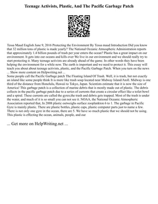 Teenage Activists, Plastic, And The Pacific Garbage Patch
Tessa Maud English June 9, 2016 Protecting the Environment By Tessa maud Introduction Did you know
that 32 million tons of plastic is made yearly? The National Oceanic Atmospheric Administration reports
that approximately 1.4 billion pounds of trash per year enters the ocean? Plastic has a great impact on our
environment. It gets into our oceans and kills over We live in our environment and we should really try to
start protecting it. Many teenage activists are already ahead of the game. In other words they have been
helping the environment for a while now. The earth is important and we need to protect it. This essay will
teach you about about teenage activists, plastic, and the Pacific Garbage Patch. When you turn on the news
... Show more content on Helpwriting.net ...
Some people call the Pacific Garbage patch The Floating Island Of Trash. Well, it is trash, but not exactly
an island like some people think It is more like trash soup located near Midway Island/Atoll. Midway is one
third of the distance from Honolulu, Hawaii to Tokyo, Japan. Scientists estimate that it is now the size of
America! This garbage patch is a collection of marine debris that is mostly made out of plastic. The debris
collects in the pacific garbage patch due to a series of currents that create a circular effect like a toilet bowl
and a spiral. These currents are called the gyres;the trash and debris gets trapped. Most of the trash is under
the water, and much of it is so small you can not see it. NOAA, the National Oceanic Atmospheric
Association reported that, In 2008 plastic outweighs surface zooplankton 6 to 1. The garbage in Pacific
Gyre is mainly plastic. There are plastic bottles, plastic caps, plastic computer parts just to name a few.
There is not only one gyre in the ocean, there are 5. We have so much plastic that we should not be using.
This plastic is effecting the ocean, animals, people, and our
... Get more on HelpWriting.net ...
 