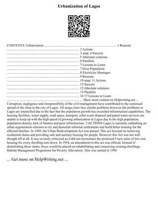 Urbanization of Lagos
CONTENTS: Urbanization ....................................................................................... 1 Reasons
....................................................................................... 2 Actions
....................................................................................... 3 amp; 4 Success
....................................................................................... 5 Alternate solutions
....................................................................................... 6 Parallels
....................................................................................... 7 Lessons to Learn
....................................................................................... 7 Over Population
....................................................................................... 8 Electricity Shortages
....................................................................................... 9 Reasons
....................................................................................... 10 amp; 11 Actions
....................................................................................... 12 Success
....................................................................................... 13 Alternate solutions
....................................................................................... 13 Parallels
....................................................................................... 14 17 Lessons to Learn
....................................................................................... ... Show more content on Helpwriting.net ...
Corruption, negligence and irresponsibility of the civil management have contributed to the continued
spread of the slum in the city of Lagos. All mega cities face similar problems however the problems in
Lagos are intensified due to the fact that the population growth has exceeded infrastructure capabilities. The
housing facilities, water supply, road space, transport, solid waste disposal and piped water services are
unable to keep up with the high speed of growing urbanization in Lagos due to the high population,
population density, lack of finance and poor infrastructure. 2 ACTIONS Lagos is currently embarking on
urban regeneration schemes to try and demolish informal settlements and build better housing for the
affected families. In 1949, the Urban Redevelopment Act was passed. This act focused on removing
residential slums and providing safe and sanitary housing for people. However this Act was not well
thought off at all. It was severely criticized as it did not reconstruct the promised 9 new units of low cost
housing for every dwelling torn down. In 1954, an amendment to this act was offered. Instead of
demolishing these slums, focus would be placed on rehabilitating and conserving existing dwellings.
Habitat Management Programme for Poverty Alleviation. This was started in 1998
... Get more on HelpWriting.net ...
 