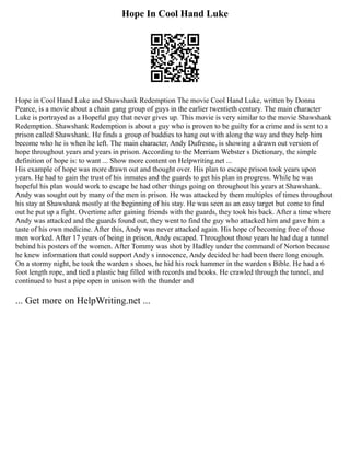 Hope In Cool Hand Luke
Hope in Cool Hand Luke and Shawshank Redemption The movie Cool Hand Luke, written by Donna
Pearce, is a movie about a chain gang group of guys in the earlier twentieth century. The main character
Luke is portrayed as a Hopeful guy that never gives up. This movie is very similar to the movie Shawshank
Redemption. Shawshank Redemption is about a guy who is proven to be guilty for a crime and is sent to a
prison called Shawshank. He finds a group of buddies to hang out with along the way and they help him
become who he is when he left. The main character, Andy Dufresne, is showing a drawn out version of
hope throughout years and years in prison. According to the Merriam Webster s Dictionary, the simple
definition of hope is: to want ... Show more content on Helpwriting.net ...
His example of hope was more drawn out and thought over. His plan to escape prison took years upon
years. He had to gain the trust of his inmates and the guards to get his plan in progress. While he was
hopeful his plan would work to escape he had other things going on throughout his years at Shawshank.
Andy was sought out by many of the men in prison. He was attacked by them multiples of times throughout
his stay at Shawshank mostly at the beginning of his stay. He was seen as an easy target but come to find
out he put up a fight. Overtime after gaining friends with the guards, they took his back. After a time where
Andy was attacked and the guards found out, they went to find the guy who attacked him and gave him a
taste of his own medicine. After this, Andy was never attacked again. His hope of becoming free of those
men worked. After 17 years of being in prison, Andy escaped. Throughout those years he had dug a tunnel
behind his posters of the women. After Tommy was shot by Hadley under the command of Norton because
he knew information that could support Andy s innocence, Andy decided he had been there long enough.
On a stormy night, he took the warden s shoes, he hid his rock hammer in the warden s Bible. He had a 6
foot length rope, and tied a plastic bag filled with records and books. He crawled through the tunnel, and
continued to bust a pipe open in unison with the thunder and
... Get more on HelpWriting.net ...
 