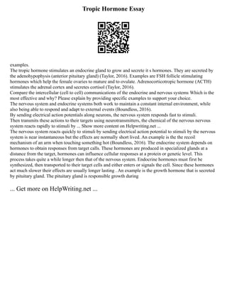 Tropic Hormone Essay
examples.
The tropic hormone stimulates an endocrine gland to grow and secrete it s hormones. They are secreted by
the adenohypophysis (anterior pituitary gland) (Taylor, 2016). Examples are FSH follicle stimulating
hormones which help the female ovaries to mature and to ovulate. Adrenocorticotropic hormone (ACTH)
stimulates the adrenal cortex and secretes cortisol (Taylor, 2016).
Compare the intercellular (cell to cell) communications of the endocrine and nervous systems Which is the
most effective and why? Please explain by providing specific examples to support your choice.
The nervous system and endocrine systems both work to maintain a constant internal environment, while
also being able to respond and adapt to external events (Boundless, 2016).
By sending electrical action potentials along neurons, the nervous system responds fast to stimuli.
Then transmits these actions to their targets using neurotransmitters, the chemical of the nervous nervous
system reacts rapidly to stimuli by ... Show more content on Helpwriting.net ...
The nervous system reacts quickly to stimuli by sending electrical action potential to stimuli by the nervous
system is near instantaneous but the effects are normally short lived. An example is the the recoil
mechanism of an arm when touching something hot (Boundless, 2016). The endocrine system depends on
hormones to obtain responses from target calls. These hormones are produced in specialized glands at a
distance from the target, hormones can influence cellular responses at a protein or genetic level. This
process takes quite a while longer then that of the nervous system. Endocrine hormones must first be
synthesized, then transported to their target cells and either enters or signals the cell. Since these hormones
act much slower their effects are usually longer lasting . An example is the growth hormone that is secreted
by pituitary gland. The pituitary gland is responsible growth during
... Get more on HelpWriting.net ...
 