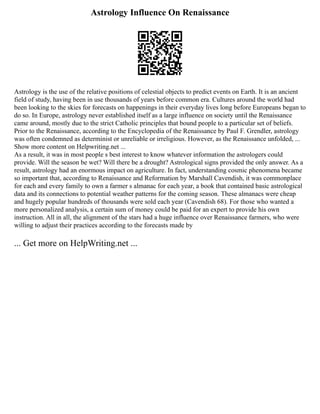 Astrology Influence On Renaissance
Astrology is the use of the relative positions of celestial objects to predict events on Earth. It is an ancient
field of study, having been in use thousands of years before common era. Cultures around the world had
been looking to the skies for forecasts on happenings in their everyday lives long before Europeans began to
do so. In Europe, astrology never established itself as a large influence on society until the Renaissance
came around, mostly due to the strict Catholic principles that bound people to a particular set of beliefs.
Prior to the Renaissance, according to the Encyclopedia of the Renaissance by Paul F. Grendler, astrology
was often condemned as determinist or unreliable or irreligious. However, as the Renaissance unfolded, ...
Show more content on Helpwriting.net ...
As a result, it was in most people s best interest to know whatever information the astrologers could
provide. Will the season be wet? Will there be a drought? Astrological signs provided the only answer. As a
result, astrology had an enormous impact on agriculture. In fact, understanding cosmic phenomena became
so important that, according to Renaissance and Reformation by Marshall Cavendish, it was commonplace
for each and every family to own a farmer s almanac for each year, a book that contained basic astrological
data and its connections to potential weather patterns for the coming season. These almanacs were cheap
and hugely popular hundreds of thousands were sold each year (Cavendish 68). For those who wanted a
more personalized analysis, a certain sum of money could be paid for an expert to provide his own
instruction. All in all, the alignment of the stars had a huge influence over Renaissance farmers, who were
willing to adjust their practices according to the forecasts made by
... Get more on HelpWriting.net ...
 