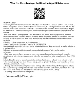 What Are The Advantages And Disadvantages Of Rainwater...
INTRODUCTION
It is widely known that water covers up to 70% of our planet s surface. However, we have never been able
to have enough fresh water to meet our demands. Up until now, 1.1 billion people worldwide still lack the
access to usable water sources and a total of 2.7 billion find water scarce for at least one month of the year.
(WWF) Even in a centralized industry area, the main water supply system sometimes not able to meet the
demand.
Water crisis is now a global problem. Since the 1950s till this present date the population of world has
increased into double. The use of water is increasing but the sources are constant for safe water. The world
is facing an overall of deficit of fresh water. Therefore, the need to find an additional water resource is
inevitable.
Rainwater ... Show more content on Helpwriting.net ...
ADVANTAGES AND DISADVANTAGES OF THE PROJECT
In times of such crisis today, rainwater harvest is indeed a blessing. However, there is no perfect solution for
a reality problem.
Below we are going to highlight some advantage and disadvantages of rainwater harvesting.
Advantage
1. Rain water harvest relieves pressure on other water sources. In a small community such in rural or
mountain area, rainwater supply can co exist with other sources and can act as a supplement to them. (CEF,
2013)
2. Safe, drinkable reserved rainwater can be the solution when there is a calamity or an outbreak of safe
water. It can help us prevent many diseases and epidemic to spread wide during water crises due to the use
of unclean, contaminated water.
3. Storing excess rain water during rainy season can help reduce the possibility of. Drainage overload can
also be prevented by keeping drinkable fresh water from the rainwater. Furthermore, water from flood can
also be well taken care of and utilized by the rain harvesting system.(GDRC, 2015)
4. It can help reduce soil erosion during rainy
... Get more on HelpWriting.net ...
 
