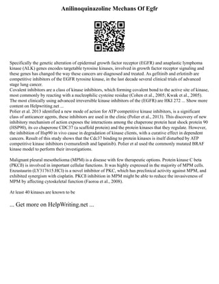 Anilinoquinazoline Mechans Of Egfr
Specifically the genetic alteration of epidermal growth factor receptor (EGFR) and anaplastic lymphoma
kinase (ALK) genes encodes targetable tyrosine kinases, involved in growth factor receptor signaling and
these genes has changed the way these cancers are diagnosed and treated. As gefitinib and erlotinib are
competitive inhibitors of the EGFR tyrosine kinase, in the last decade several clinical trials of advanced
stage lung cancer.
Covalent inhibitors are a class of kinase inhibitors, which forming covalent bond to the active site of kinase,
most commonly by reacting with a nucleophilic cysteine residue (Cohen et al., 2005; Kwak et al., 2005).
The most clinically using advanced irreversible kinase inhibitors of the (EGFR) are HKI 272 ... Show more
content on Helpwriting.net ...
Polier et al. 2013 identified a new mode of action for ATP competitive kinase inhibitors, is a significant
class of anticancer agents, these inhibitors are used in the clinic (Polier et al., 2013). This discovery of new
inhibitory mechanism of action exposes the interactions among the chaperone protein heat shock protein 90
(HSP90), its co chaperone CDC37 (a scaffold protein) and the protein kinases that they regulate. However,
the inhibition of Hsp90 in vivo cause in degradation of kinase clients, with a curative effect in dependent
cancers. Result of this study shows that the Cdc37 binding to protein kinases is itself disturbed by ATP
competitive kinase inhibitors (vemurafenib and lapatinib). Polier et al used the commonly mutated BRAF
kinase model to perform their investigations.
Malignant pleural mesothelioma (MPM) is a disease with few therapeutic options. Protein kinase C beta
(PKCß) is involved in important cellular functions. It was highly expressed in the majority of MPM cells.
Enzastaurin (LY317615.HCl) is a novel inhibitor of PKC, which has preclinical activity against MPM, and
exhibited synergism with cisplatin. PKCß inhibition in MPM might be able to reduce the invasiveness of
MPM by affecting cytoskeletal function (Faoroa et al., 2008).
At least 40 kinases are known to be
... Get more on HelpWriting.net ...
 