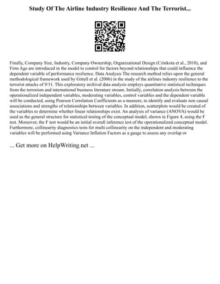 Study Of The Airline Industry Resilience And The Terrorist...
Finally, Company Size, Industry, Company Ownership, Organizational Design (Czinkota et al., 2010), and
Firm Age are introduced in the model to control for factors beyond relationships that could influence the
dependent variable of performance resilience. Data Analysis The research method relies upon the general
methodological framework used by Gittell et al. (2006) in the study of the airlines industry resilience to the
terrorist attacks of 9/11. This exploratory archival data analysis employs quantitative statistical techniques
from the terrorism and international business literature stream. Initially, correlation analysis between the
operationalized independent variables, moderating variables, control variables and the dependent variable
will be conducted, using Pearson Correlation Coefficients as a measure, to identify and evaluate non causal
associations and strengths of relationships between variables. In addition, scatterplots would be created of
the variables to determine whether linear relationships exist. An analysis of variance (ANOVA) would be
used as the general structure for statistical testing of the conceptual model, shown in Figure 4, using the F
test. Moreover, the F test would be an initial overall inference test of the operationalized conceptual model.
Furthermore, collinearity diagnostics tests for multi collinearity on the independent and moderating
variables will be performed using Variance Inflation Factors as a gauge to assess any overlap or
... Get more on HelpWriting.net ...
 