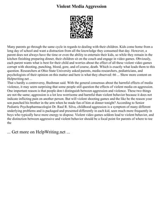Violent Media Aggression
Many parents go through the same cycle in regards to dealing with their children. Kids come home from a
long day of school and want a distraction from all the knowledge they consumed that day. However, a
parent does not always have the time or even the ability to entertain their kids, so while they remain in the
kitchen finishing preparing dinner, their children sit on the couch and engage in video games. Obviously,
each parent wants what is best for their child and worries about the effect of all these violent video games
corrupt with shooting, punching, blood, gore, and of course, death. Which is exactly what leads them to this
question. Researchers at Ohio State University asked parents, media researchers, pediatricians, and
psychologists of their opinion on this matter and here is what they observed: 66 ... Show more content on
Helpwriting.net ...
That s hardly a controversy, Bushman said. With the general consensus about the harmful effects of media
violence, it may seem surprising that some people still question the effects of violent media on aggression.
One important reason is that people don t distinguish between aggression and violence. These two things
are not the same; aggression is a lot less worrisome and harmful than violent behavior because it does not
indicate inflicting pain on another person. But will violent shooting games and the like be the reason your
son punched his brother in the arm when he made fun of him at dinner tonight? According to Senior
Pediatric Psychopharmacologist Dr. Raul R. Silva, childhood aggression is a symptom of many different
underlying problems and is packaged and presented differently in each kid, seen much more frequently in
boys who typically have more energy to dispose. Violent video games seldom lead to violent behavior, and
the distinction between aggressive and violent behavior should be a focal point for parents of where to toe
the
... Get more on HelpWriting.net ...
 