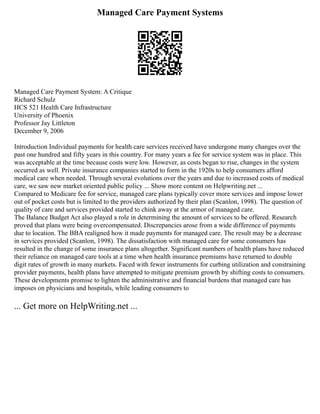 Managed Care Payment Systems
Managed Care Payment System: A Critique
Richard Schulz
HCS 521 Health Care Infrastructure
University of Phoenix
Professor Jay Littleton
December 9, 2006
Introduction Individual payments for health care services received have undergone many changes over the
past one hundred and fifty years in this country. For many years a fee for service system was in place. This
was acceptable at the time because costs were low. However, as costs began to rise, changes in the system
occurred as well. Private insurance companies started to form in the 1920s to help consumers afford
medical care when needed. Through several evolutions over the years and due to increased costs of medical
care, we saw new market oriented public policy ... Show more content on Helpwriting.net ...
Compared to Medicare fee for service, managed care plans typically cover more services and impose lower
out of pocket costs but is limited to the providers authorized by their plan (Scanlon, 1998). The question of
quality of care and services provided started to chink away at the armor of managed care.
The Balance Budget Act also played a role in determining the amount of services to be offered. Research
proved that plans were being overcompensated. Discrepancies arose from a wide difference of payments
due to location. The BBA realigned how it made payments for managed care. The result may be a decrease
in services provided (Scanlon, 1998). The dissatisfaction with managed care for some consumers has
resulted in the change of some insurance plans altogether. Significant numbers of health plans have reduced
their reliance on managed care tools at a time when health insurance premiums have returned to double
digit rates of growth in many markets. Faced with fewer instruments for curbing utilization and constraining
provider payments, health plans have attempted to mitigate premium growth by shifting costs to consumers.
These developments promise to lighten the administrative and financial burdens that managed care has
imposes on physicians and hospitals, while leading consumers to
... Get more on HelpWriting.net ...
 