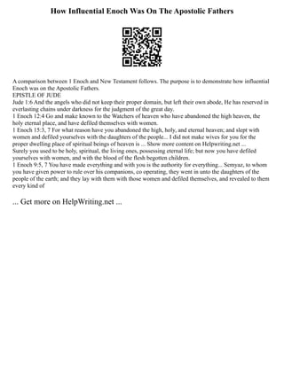 How Influential Enoch Was On The Apostolic Fathers
A comparison between 1 Enoch and New Testament follows. The purpose is to demonstrate how influential
Enoch was on the Apostolic Fathers.
EPISTLE OF JUDE
Jude 1:6 And the angels who did not keep their proper domain, but left their own abode, He has reserved in
everlasting chains under darkness for the judgment of the great day.
1 Enoch 12:4 Go and make known to the Watchers of heaven who have abandoned the high heaven, the
holy eternal place, and have defiled themselves with women.
1 Enoch 15:3, 7 For what reason have you abandoned the high, holy, and eternal heaven; and slept with
women and defiled yourselves with the daughters of the people... I did not make wives for you for the
proper dwelling place of spiritual beings of heaven is ... Show more content on Helpwriting.net ...
Surely you used to be holy, spiritual, the living ones, possessing eternal life; but now you have defiled
yourselves with women, and with the blood of the flesh begotten children.
1 Enoch 9:5, 7 You have made everything and with you is the authority for everything... Semyaz, to whom
you have given power to rule over his companions, co operating, they went in unto the daughters of the
people of the earth; and they lay with them with those women and defiled themselves, and revealed to them
every kind of
... Get more on HelpWriting.net ...
 