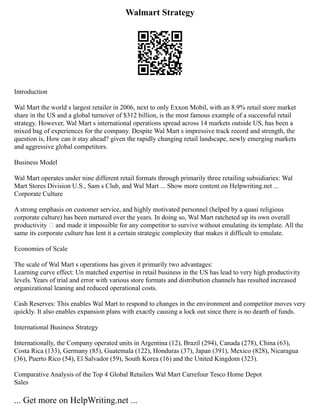 Walmart Strategy
Introduction
Wal Mart the world s largest retailer in 2006, next to only Exxon Mobil, with an 8.9% retail store market
share in the US and a global turnover of $312 billion, is the most famous example of a successful retail
strategy. However, Wal Mart s international operations spread across 14 markets outside US, has been a
mixed bag of experiences for the company. Despite Wal Mart s impressive track record and strength, the
question is, How can it stay ahead? given the rapidly changing retail landscape, newly emerging markets
and aggressive global competitors.
Business Model
Wal Mart operates under nine different retail formats through primarily three retailing subsidiaries: Wal
Mart Stores Division U.S., Sam s Club, and Wal Mart ... Show more content on Helpwriting.net ...
Corporate Culture
A strong emphasis on customer service, and highly motivated personnel (helped by a quasi religious
corporate culture) has been nurtured over the years. In doing so, Wal Mart ratcheted up its own overall
productivity — and made it impossible for any competitor to survive without emulating its template. All the
same its corporate culture has lent it a certain strategic complexity that makes it difficult to emulate.
Economies of Scale
The scale of Wal Mart s operations has given it primarily two advantages:
Learning curve effect: Un matched expertise in retail business in the US has lead to very high productivity
levels. Years of trial and error with various store formats and distribution channels has resulted increased
organizational leaning and reduced operational costs.
Cash Reserves: This enables Wal Mart to respond to changes in the environment and competitor moves very
quickly. It also enables expansion plans with exactly causing a lock out since there is no dearth of funds.
International Business Strategy
Internationally, the Company operated units in Argentina (12), Brazil (294), Canada (278), China (63),
Costa Rica (133), Germany (85), Guatemala (122), Honduras (37), Japan (391), Mexico (828), Nicaragua
(36), Puerto Rico (54), El Salvador (59), South Korea (16) and the United Kingdom (323).
Comparative Analysis of the Top 4 Global Retailers Wal Mart Carrefour Tesco Home Depot
Sales
... Get more on HelpWriting.net ...
 