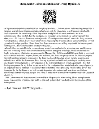 Therapeutic Communication and Group Dynamics
In regards to therapeutic communication and group dynamics, I feel that I have an interesting perspective. I
function as a telephone triage nurse taking after hours calls for physicians, as well as answering health
advice questions for community callers. My current workplace is such that as nurses, we work
autonomously while on shift. For the most part, our coworkers at the time of our shift are actually the
doctors on call. However, in order for the dynamics of our departments to work most effectively, we must
work together as a team. I have made observations regarding the dynamics of our team over the last several
years in this unique position. I have found that those nurses who are willing to put aside their own agenda,
for the good ... Show more content on Helpwriting.net ...
After all, if we are not able to be compassionate toward one another in the workplace, one would assume
that that eventually would translate to care of the patients. In regards to being a professional nurse and
leader in the aspect of directing a group, Jacobs, Masson, Harvill, Schimmel (2012) note that it is important
to have a clear and direct purpose, know your audience, and direct the group toward the intended purpose.
Not only are these concepts important in the direct meeting of the actual group, but also as promoting
cohesiveness within the department. I feel that my organizational skills and planning as a training nurse,
and director of small groups, is very important in the overall productivity of our department. I feel that
having compassion for my fellow nurses, as well as the professionalism needed to lead a group of peers, is
an important skill to embrace. It is also important to note that while providing education to a group, it is
important for the facilitator to not only provide important information, such as articles provided on
mindfulness in the workplace, but you also serve as a facilitator of the direction of the discussion (Jacobs et
al., 2012).
Trust: Covenant of the Nurse Patient Relationship In this particular work setting, I have been given the
added responsibility of training new staff. In one such instance last year, I did notice the violation of the
nurse patient
... Get more on HelpWriting.net ...
 