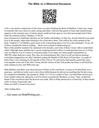 The Bible As A Historical Document
I felt a very positive impression of who Jesus was after finishing the Book of Matthew. I had a new image
of someone who was a down to earth, caring individual. I did not find quotes of Jesus that claimed being
superior to the common man, of whom sinners could not look upon (a view that most people had of their
Gods for centuries before). Matthew 12:49 50,
Jesus announces to multitudes that they are his mother and brothers. In that way, he puts himself at an equal
level to the people, rather than claiming to be a God above them. This reflects the whole attitude of the
book. Chapters 6 7 of Matthew quote Jesus as he is presenting rules to live by to the multitudes. To me, all
of these sounded like hints to leading ... Show more content on Helpwriting.net ...
Most of the parables needed to be explained to his disciples, and some of them I wasn t able to understand
either! Although many parables have a good, inspiring morals to them, I would question Jesus as to if they
were an effective way to witness to common people. Even today, too many people read parables as
TRUTH, rather than just a story. Plus, they are misinterpreted. But, I have to tell you that an amazing
coincidence happened to me after I finished reading the Parable of The Pearl of Great Price. A couple of
hours later, I was watching an old episode of Star Trek on TV, and Scotty had actually quoted the same,
exact parable at the end of the show! Funny that the writers of Star Trek predict the future to still hold the
same religion as now, and 2000 years ago.
Both Matthew and Mark write about the part of Pilate in His crucifixion. It seems to me that Pilate was a
good guy , and did not really want to have Jesus killed because he did not see anything that He did wrong
(as compared to Barabbas, the murderer). (Mark 15:1 15) As a matter of fact, I see that Pilate tried to give
Jesus another chance by asking the crowd to choose to punish the Murderer, or Jesus. Then, washed his
hands of this crucifixion after the decision was made. Why is Pilate portrayed as a Good Guy in these books
while we know, historically, that
Pilate was NOT a friend to the Jews?
After reading these
... Get more on HelpWriting.net ...
 