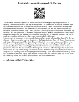Existential-Humanistic Approach To Therapy
The existential humanistic approach to therapy focuses on clients/helpers exploring themes such as
meaning, freedom, responsibility, anxiety and many more. The ultimate goal of this type of therapy is to
assist clients in becoming self aware and discovering the meaning to their very existence. Having those
questions about one s existence and purpose in life is perfectly normal, and that is something else that
existential humanistic therapist wants clients to realize. Existential therapy is based on the assumption that
people are free and responsible for their own choices and actions. Working in an existential framework of
practice also means that one is aware that some of the issues that will be presented in therapy may not be
resolved. Instead one will need to ... Show more content on Helpwriting.net ...
It also stresses the importance of the personal relationship between the helper and the client. With this type
of therapy there is no specific goals set for clients by the helper, instead a client will choose their own goals
and values while practicing self direction. Helpers will do their best to adapt and accommodate in a way
that always is in the best interest for the client. This means that it is vital for helpers to flexible while
maintaining the ethics of the counseling practice. Gestalt therapy focuses on making clients aware of
present/past behaviors that may have been interfering with how he/she is functioning in the environment
around them. In a way helpers help guide clients to increase their knowledge about the key themes in their
everyday lives. Breaking down and analyzing those themes help a client better interpret the meaning and to
take responsibility for them. Paying close attention to verbal s and non verbal s is good way to help guide
the counseling session and knowing which approach one should or should not
... Get more on HelpWriting.net ...
 