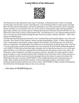 Lastig Effects of the Holocaust
The Holocaust not only affected the areas where it took place, it affected the entire world. Even though
Jewish people were the main victims in the Holocaust, it also left lasting effects on other groups of people.
Both, the Nazi and Jewish decedents, still feel the aftermath of one of the most horrific counts of genocide
that the world has ever encountered. The cries of the victims in concentration camps still ring around the
globe today, and they are not easily ignored. Although the Holocaust took place during World War Two, the
effects that it had on the world are still prominent today. The Holocaust was a very impressionable period of
time. It not only got media attention during that time, but movies, books, websites, and other ... Show more
content on Helpwriting.net ...
The Holocaust made being proud of oneself a crime. It attacked the Jewish people religion, way of life, and
self pride. They feared for their children s futures, and their grandchildren s future. To them, being Jewish
wasn t worth going to concentration camps to fight for their heritage. The Holocaust was one of the first
giant acts of genocide. It brought light to the horrific acts of racism that the world still faces today. The Nazi
s were not only trying to destroy Jewish people, they were trying kill all of the Polish and Roman people as
well. (HARFF 6) They believed that these types of people were evil and did not deserve to live on the same
earth with them. Acts of hate have steamed from the Holocaust and still continue to be an issue today. The
Holocaust is often compared to civil rights movements, terrorism, and other acts of hate against a certain
group of people or a race of people. Because Hitler inhabited most of Germany with his camps and army so
that his genocide would be successful, the Jewish people that got the chance to escape ran to places like
Poland and other parts of Europe. (GOTTFRIED 3) This brought destruction down upon their places of
refuge. Many countries protected their boarders so that Jewish people could not seek shelter in their
homeland and bring death and destruction to their country. (GOTTFRIED 4) Hitler created a bad reputation
that followed the Jewish people wherever they went, and some
... Get more on HelpWriting.net ...
 