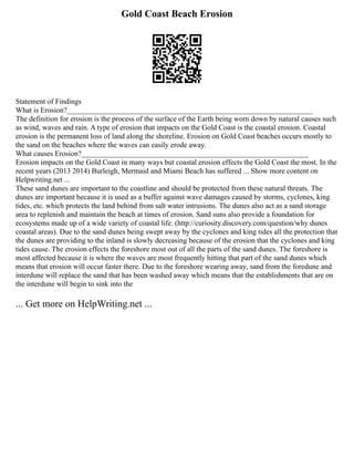 Gold Coast Beach Erosion
Statement of Findings
What is Erosion?__________________________________________________________________
The definition for erosion is the process of the surface of the Earth being worn down by natural causes such
as wind, waves and rain. A type of erosion that impacts on the Gold Coast is the coastal erosion. Coastal
erosion is the permanent loss of land along the shoreline. Erosion on Gold Coast beaches occurs mostly to
the sand on the beaches where the waves can easily erode away.
What causes Erosion?_____________________________________________________________
Erosion impacts on the Gold Coast in many ways but coastal erosion effects the Gold Coast the most. In the
recent years (2013 2014) Burleigh, Mermaid and Miami Beach has suffered ... Show more content on
Helpwriting.net ...
These sand dunes are important to the coastline and should be protected from these natural threats. The
dunes are important because it is used as a buffer against wave damages caused by storms, cyclones, king
tides, etc. which protects the land behind from salt water intrusions. The dunes also act as a sand storage
area to replenish and maintain the beach at times of erosion. Sand suns also provide a foundation for
ecosystems made up of a wide variety of coastal life. (http://curiosity.discovery.com/question/why dunes
coastal areas). Due to the sand dunes being swept away by the cyclones and king tides all the protection that
the dunes are providing to the inland is slowly decreasing because of the erosion that the cyclones and king
tides cause. The erosion effects the foreshore most out of all the parts of the sand dunes. The foreshore is
most affected because it is where the waves are most frequently hitting that part of the sand dunes which
means that erosion will occur faster there. Due to the foreshore wearing away, sand from the foredune and
interdune will replace the sand that has been washed away which means that the establishments that are on
the interdune will begin to sink into the
... Get more on HelpWriting.net ...
 