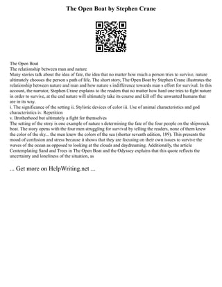 The Open Boat by Stephen Crane
The Open Boat
The relationship between man and nature
Many stories talk about the idea of fate, the idea that no matter how much a person tries to survive, nature
ultimately chooses the person s path of life. The short story, The Open Boat by Stephen Crane illustrates the
relationship between nature and man and how nature s indifference towards man s effort for survival. In this
account, the narrator, Stephen Crane explains to the readers that no matter how hard one tries to fight nature
in order to survive, at the end nature will ultimately take its course and kill off the unwanted humans that
are in its way.
i. The significance of the setting ii. Stylistic devices of color iii. Use of animal characteristics and god
characteristics iv. Repetition
v. Brotherhood but ultimately a fight for themselves
The setting of the story is one example of nature s determining the fate of the four people on the shipwreck
boat. The story opens with the four men struggling for survival by telling the readers, none of them knew
the color of the sky... the men knew the colors of the sea (shorter seventh edition, 189). This presents the
mood of confusion and stress because it shows that they are focusing on their own issues to survive the
waves of the ocean as opposed to looking at the clouds and daydreaming. Additionally, the article
Contemplating Sand and Trees in The Open Boat and the Odyssey explains that this quote reflects the
uncertainty and loneliness of the situation, as
... Get more on HelpWriting.net ...
 
