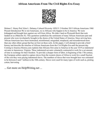 African Americans From The Civil Rights Era Essay
Delana C. Henry Prof. Kim L. Dulaney Cultural Diversity 1020.51 2 October 2015 African Americans 1968
Present Introduction We re not Americans, we re Africans who happen to be in America. We were
kidnapped and brought here against our will from Africa. We didn t land on Plymouth Rock that rock
landed on us (Malcolm X). This quotation symbolizes the sentiments of many African Americans past and
present who were involuntarily brought to the shores of the United States of America. Since arriving here,
African Americans have been mistreated, misinformed, misguided, misplaced, and misunderstood more
than any other ethnic group that has set foot on these soils. In this paper, I will attempt to provide a brief
history and describe the timeline of African Americans from the Civil Rights Era until the present day.
Coming to America History.com explains that Africans first came to America in the year 1619 as indentured
servants in Jamestown, Virginia. These indentured servants voluntarily contracted to work for a set amount
of time in exchange for their freedom. To provide a cheaper form of labor, in beginning of the 17th century,
the European settlers opted to capture slaves from the western shores of Africa to work for a small fraction
of the cost they were paying indentured slaves. The numbers of slaves that were brought here was estimated
to be between 6 and 7 million in the 18th century. Slaves were used for many types of work such as, picking
cotton, harvesting
... Get more on HelpWriting.net ...
 