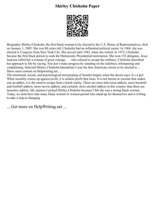 Shirley Chisholm Paper
Biography Shirley Chisholm, the first black woman to be elected to the U.S. House of Representatives, died
on January 1, 2005. She was 80 years old. Chisholm had an influential political career. In 1968, she was
elected to Congress from New York City. She served until 1983, when she retired. In 1972, Chisholm
became the first black person to seek the Democratic Presidential nomination. She won 152 delegates. Jesse
Jackson called her a woman of great courage . . . who refused to accept the ordinary. Chisholm described
her approach to life by saying, You don t make progress by standing on the sidelines, whimpering and
complaining. Selected Shirley Chisholm Quotations I was the first American citizen to be elected to ...
Show more content on Helpwriting.net ...
The emotional, sexual, and psychological stereotyping of females begins when the doctor says: It s a girl.
When morality comes up against profit, it is seldom profit that loses. It is not heroin or cocaine that makes
one an addict, it is the need to escape from a harsh reality. There are more television addicts, more baseball
and football addicts, more movie addicts, and certainly more alcohol addicts in this country than there are
narcotics addicts. My opinion I picked Shirley Chisholm because I felt she was a strong black women .
Today, we dotn have that many black women or women period who stand up for themselves and is willing
to take a step to changing
... Get more on HelpWriting.net ...
 