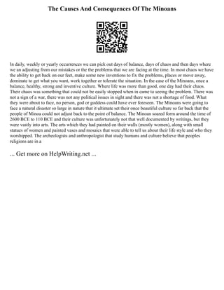 The Causes And Consequences Of The Minoans
In daily, weekly or yearly occurrences we can pick out days of balance, days of chaos and then days where
we an adjusting from our mistakes or the the problems that we are facing at the time. In most chaos we have
the ability to get back on our feet, make some new inventions to fix the problems, places or move away,
dominate to get what you want, work together or tolerate the situation. In the case of the Minoans, once a
balance, healthy, strong and inventive culture. Where life was more than good, one day had their chaos.
Their chaos was something that could not be easily stopped when in came to seeing the problem. There was
not a sign of a war, there was not any political issues in sight and there was not a shortage of food. What
they were about to face, no person, god or goddess could have ever foreseen. The Minoans were going to
face a natural disaster so large in nature that it ultimate set their once beautiful culture so far back that the
people of Minoa could not adjust back to the point of balance. The Minoan soared form around the time of
2600 BCE to 110 BCE and their culture was unfortunately not that well documented by writings, but they
were vastly into arts. The arts which they had painted on their walls (mostly women), along with small
statues of women and painted vases and mosaics that were able to tell us about their life style and who they
worshipped. The archeologists and anthropologist that study humans and culture believe that peoples
religions are in a
... Get more on HelpWriting.net ...
 