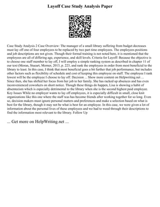 Layoff Case Study Analysis Paper
Case Study Analysis 2 Case Overview: The manager of a small library suffering from budget decreases
must lay off one of four employees to be replaced by two part time employees. The employees positions
and job descriptions are not given. Though their formal training is not noted here, it is mentioned that the
employees are all of differing age, experience, and skill levels. Criteria for Layoff: Because the objective is
to choose one staff member to lay off, I will employ a simple ranking system as described in chapter 11 of
our text (Moran, Stueart, Morner, 2013, p. 223, and rank the employees in order from most beneficial to the
library to least. In this case, I think that most beneficial goes a bit further that job performance, but includes
other factors such as flexibility of schedule and cost of keeping this employee on staff. The employee I rank
lowest will be the employee I choose to lay off. Decision ... Show more content on Helpwriting.net ...
Since then, she has shifted her focus from her job to her family. She has racked up absences and has even
inconvenienced coworkers on short notice. Though these things do happen, Lisa is showing a habit of
absenteeism which is especially detrimental to the library when she is the second highest paid employee.
Key Issues While no employer wants to lay off employees, it is especially difficult in small, close knit
organizations like this one where the staff was has become friends after working together for so long. Even
so, decision makers must ignore personal matters and preferences and make a selection based on what is
best for the library, though it may not be what is best for an employee. In this case, we were given a lot of
information about the personal lives of these employees and we had to weed through their descriptions to
find the information most relevant to the library. Follow Up
... Get more on HelpWriting.net ...
 