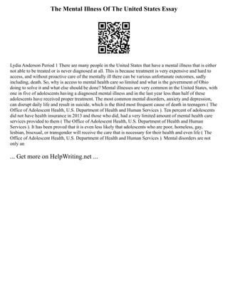 The Mental Illness Of The United States Essay
Lydia Anderson Period 1 There are many people in the United States that have a mental illness that is either
not able to be treated or is never diagnosed at all. This is because treatment is very expensive and hard to
access, and without proactive care of the mentally ill there can be various unfortunate outcomes, sadly
including, death. So, why is access to mental health care so limited and what is the government of Ohio
doing to solve it and what else should be done? Mental illnesses are very common in the United States, with
one in five of adolescents having a diagnosed mental illness and in the last year less than half of these
adolescents have received proper treatment. The most common mental disorders, anxiety and depression,
can disrupt daily life and result in suicide, which is the third most frequent cause of death in teenagers ( The
Office of Adolescent Health, U.S. Department of Health and Human Services ). Ten percent of adolescents
did not have health insurance in 2013 and those who did, had a very limited amount of mental health care
services provided to them ( The Office of Adolescent Health, U.S. Department of Health and Human
Services ). It has been proved that it is even less likely that adolescents who are poor, homeless, gay,
lesbian, bisexual, or transgender will receive the care that is necessary for their health and even life ( The
Office of Adolescent Health, U.S. Department of Health and Human Services ). Mental disorders are not
only an
... Get more on HelpWriting.net ...
 