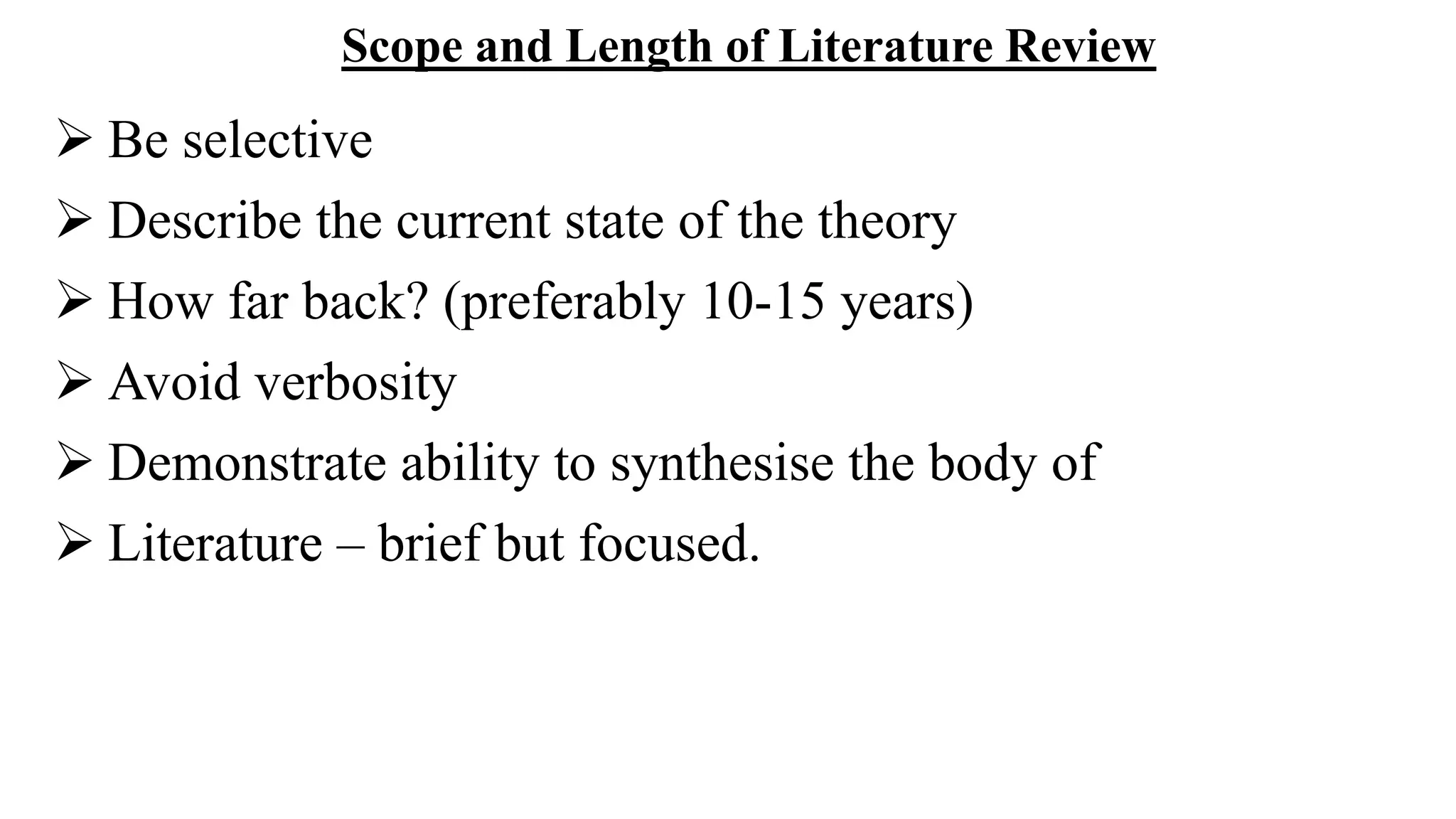 Scope and Length of Literature Review
 Be selective
 Describe the current state of the theory
 How far back? (preferably 10-15 years)
 Avoid verbosity
 Demonstrate ability to synthesise the body of
 Literature – brief but focused.
 