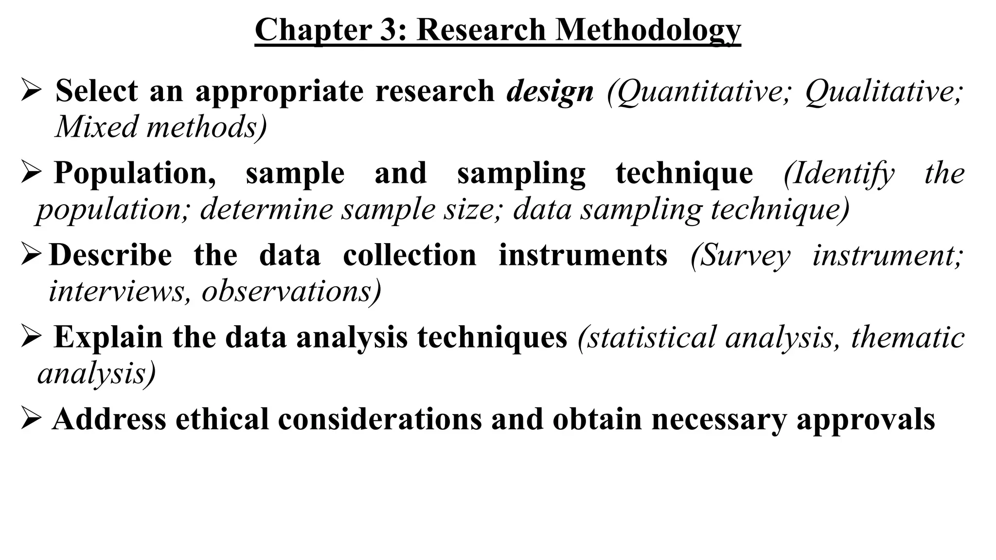 Chapter 3: Research Methodology
 Select an appropriate research design (Quantitative; Qualitative;
Mixed methods)
 Population, sample and sampling technique (Identify the
population; determine sample size; data sampling technique)
Describe the data collection instruments (Survey instrument;
interviews, observations)
 Explain the data analysis techniques (statistical analysis, thematic
analysis)
 Address ethical considerations and obtain necessary approvals
 