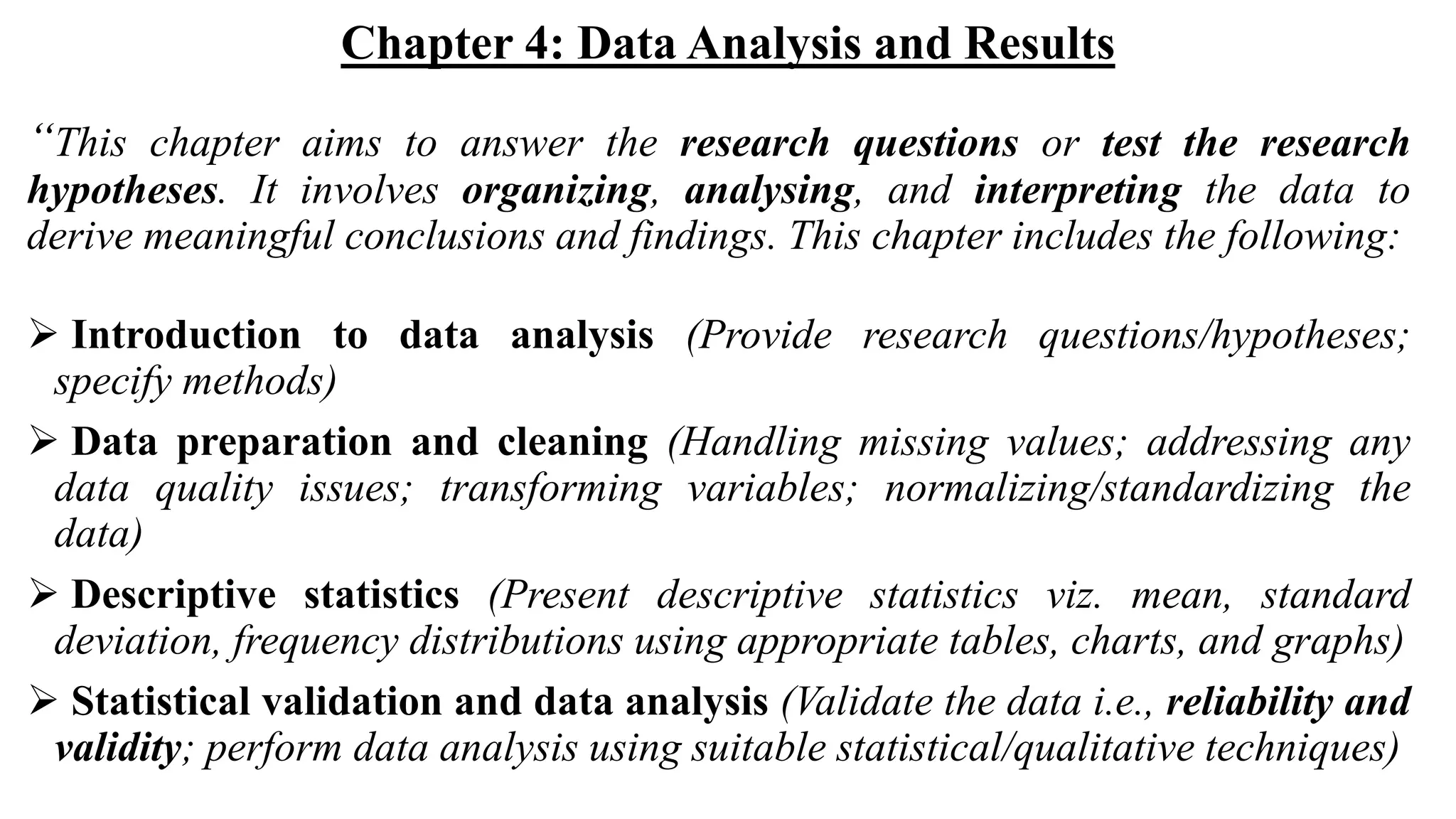 Chapter 4: Data Analysis and Results
“This chapter aims to answer the research questions or test the research
hypotheses. It involves organizing, analysing, and interpreting the data to
derive meaningful conclusions and findings. This chapter includes the following:
 Introduction to data analysis (Provide research questions/hypotheses;
specify methods)
 Data preparation and cleaning (Handling missing values; addressing any
data quality issues; transforming variables; normalizing/standardizing the
data)
 Descriptive statistics (Present descriptive statistics viz. mean, standard
deviation, frequency distributions using appropriate tables, charts, and graphs)
 Statistical validation and data analysis (Validate the data i.e., reliability and
validity; perform data analysis using suitable statistical/qualitative techniques)
 