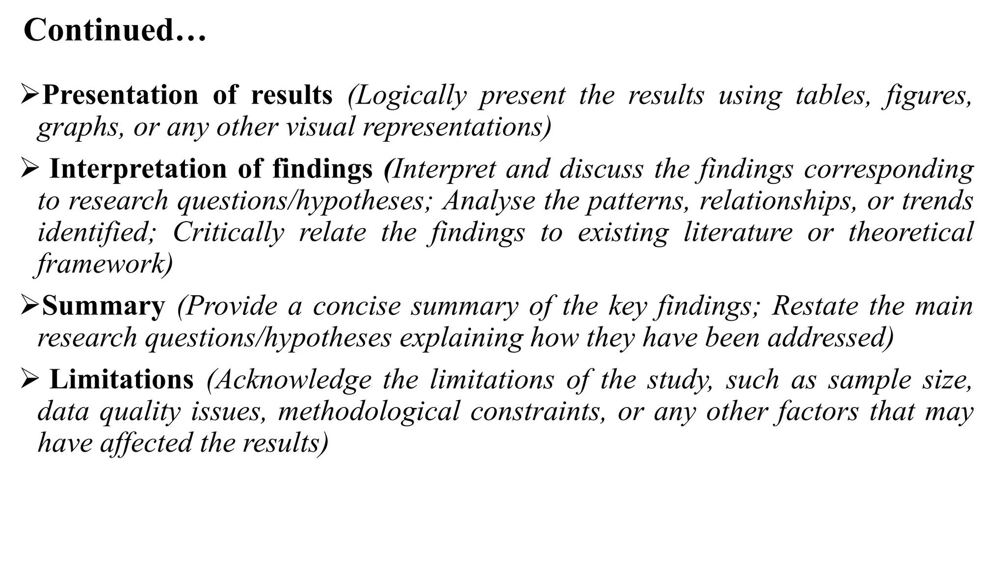 Continued…
Presentation of results (Logically present the results using tables, figures,
graphs, or any other visual representations)
 Interpretation of findings (Interpret and discuss the findings corresponding
to research questions/hypotheses; Analyse the patterns, relationships, or trends
identified; Critically relate the findings to existing literature or theoretical
framework)
Summary (Provide a concise summary of the key findings; Restate the main
research questions/hypotheses explaining how they have been addressed)
 Limitations (Acknowledge the limitations of the study, such as sample size,
data quality issues, methodological constraints, or any other factors that may
have affected the results)
 