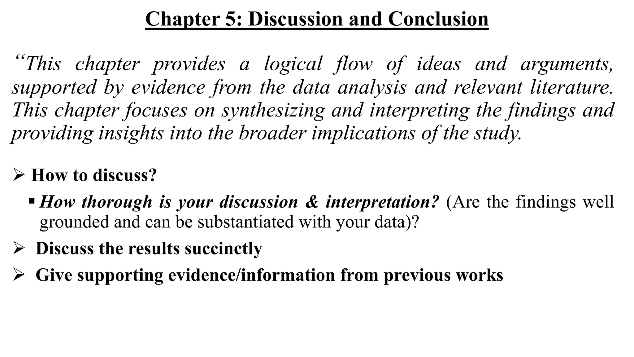 Chapter 5: Discussion and Conclusion
“This chapter provides a logical flow of ideas and arguments,
supported by evidence from the data analysis and relevant literature.
This chapter focuses on synthesizing and interpreting the findings and
providing insights into the broader implications of the study.
 How to discuss?
 How thorough is your discussion & interpretation? (Are the findings well
grounded and can be substantiated with your data)?
 Discuss the results succinctly
 Give supporting evidence/information from previous works
 