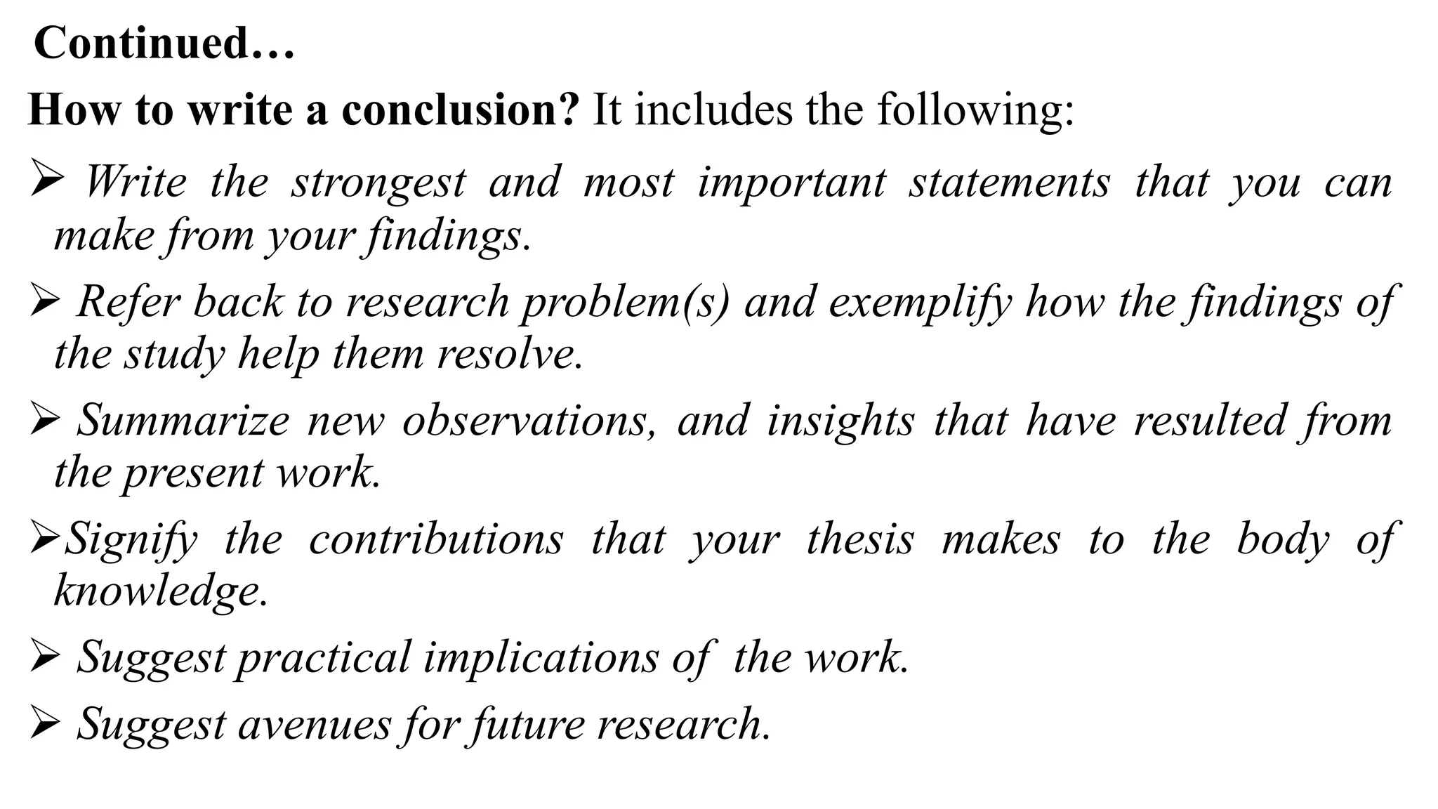 Continued…
How to write a conclusion? It includes the following:
 Write the strongest and most important statements that you can
make from your findings.
 Refer back to research problem(s) and exemplify how the findings of
the study help them resolve.
 Summarize new observations, and insights that have resulted from
the present work.
Signify the contributions that your thesis makes to the body of
knowledge.
 Suggest practical implications of the work.
 Suggest avenues for future research.
 