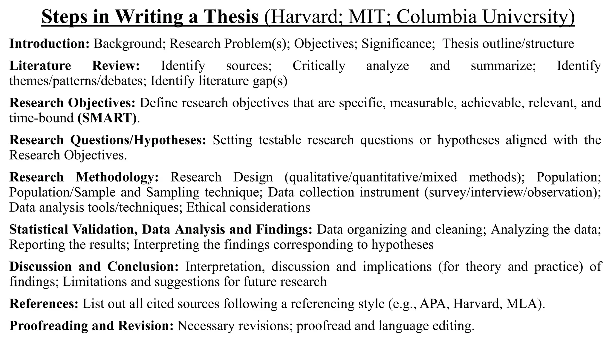 Steps in Writing a Thesis (Harvard; MIT; Columbia University)
Introduction: Background; Research Problem(s); Objectives; Significance; Thesis outline/structure
Literature Review: Identify sources; Critically analyze and summarize; Identify
themes/patterns/debates; Identify literature gap(s)
Research Objectives: Define research objectives that are specific, measurable, achievable, relevant, and
time-bound (SMART).
Research Questions/Hypotheses: Setting testable research questions or hypotheses aligned with the
Research Objectives.
Research Methodology: Research Design (qualitative/quantitative/mixed methods); Population;
Population/Sample and Sampling technique; Data collection instrument (survey/interview/observation);
Data analysis tools/techniques; Ethical considerations
Statistical Validation, Data Analysis and Findings: Data organizing and cleaning; Analyzing the data;
Reporting the results; Interpreting the findings corresponding to hypotheses
Discussion and Conclusion: Interpretation, discussion and implications (for theory and practice) of
findings; Limitations and suggestions for future research
References: List out all cited sources following a referencing style (e.g., APA, Harvard, MLA).
Proofreading and Revision: Necessary revisions; proofread and language editing.
 
