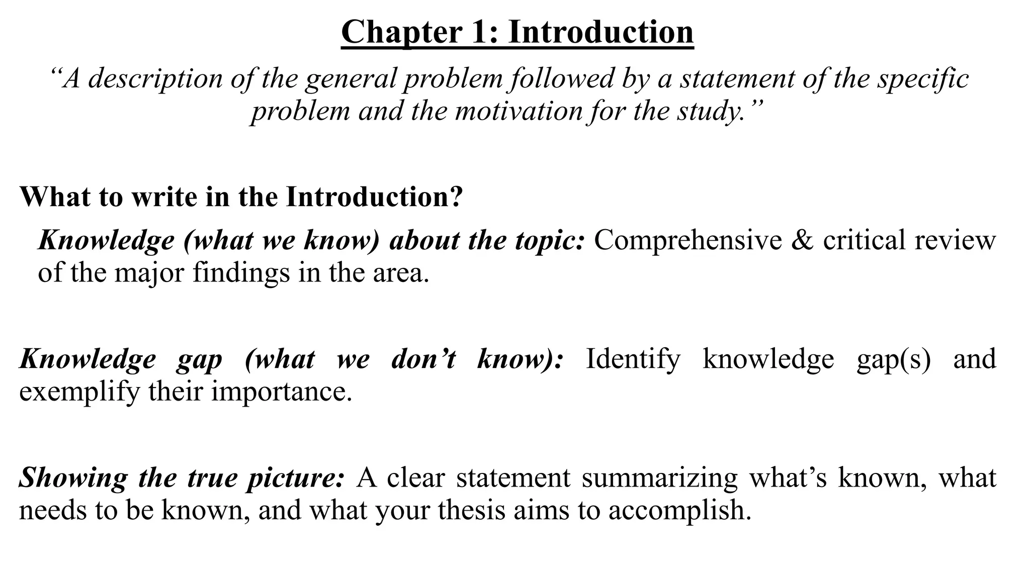 Chapter 1: Introduction
“A description of the general problem followed by a statement of the specific
problem and the motivation for the study.”
What to write in the Introduction?
Knowledge (what we know) about the topic: Comprehensive & critical review
of the major findings in the area.
Knowledge gap (what we don’t know): Identify knowledge gap(s) and
exemplify their importance.
Showing the true picture: A clear statement summarizing what’s known, what
needs to be known, and what your thesis aims to accomplish.
 