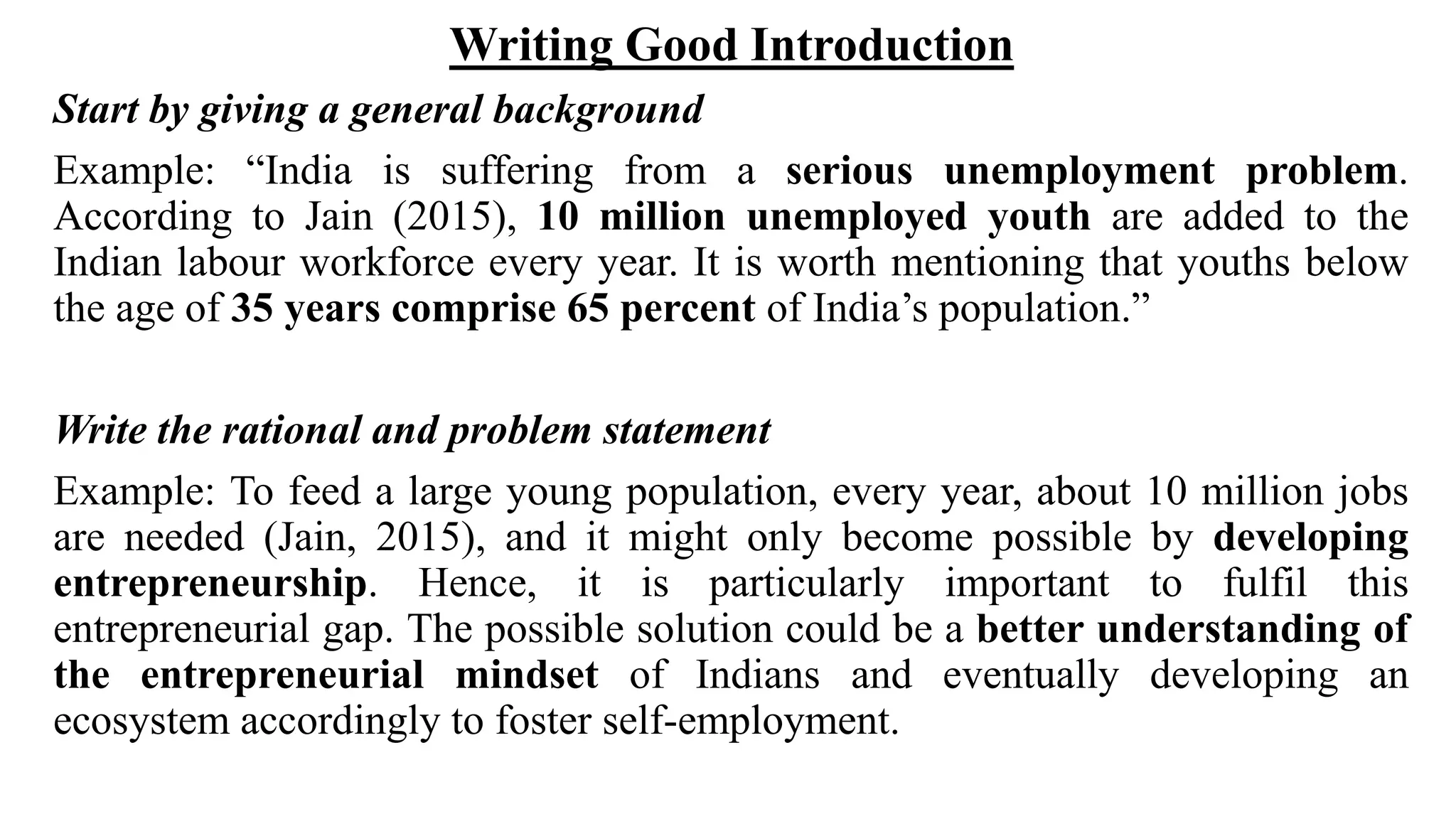 Writing Good Introduction
Start by giving a general background
Example: “India is suffering from a serious unemployment problem.
According to Jain (2015), 10 million unemployed youth are added to the
Indian labour workforce every year. It is worth mentioning that youths below
the age of 35 years comprise 65 percent of India’s population.”
Write the rational and problem statement
Example: To feed a large young population, every year, about 10 million jobs
are needed (Jain, 2015), and it might only become possible by developing
entrepreneurship. Hence, it is particularly important to fulfil this
entrepreneurial gap. The possible solution could be a better understanding of
the entrepreneurial mindset of Indians and eventually developing an
ecosystem accordingly to foster self-employment.
 
