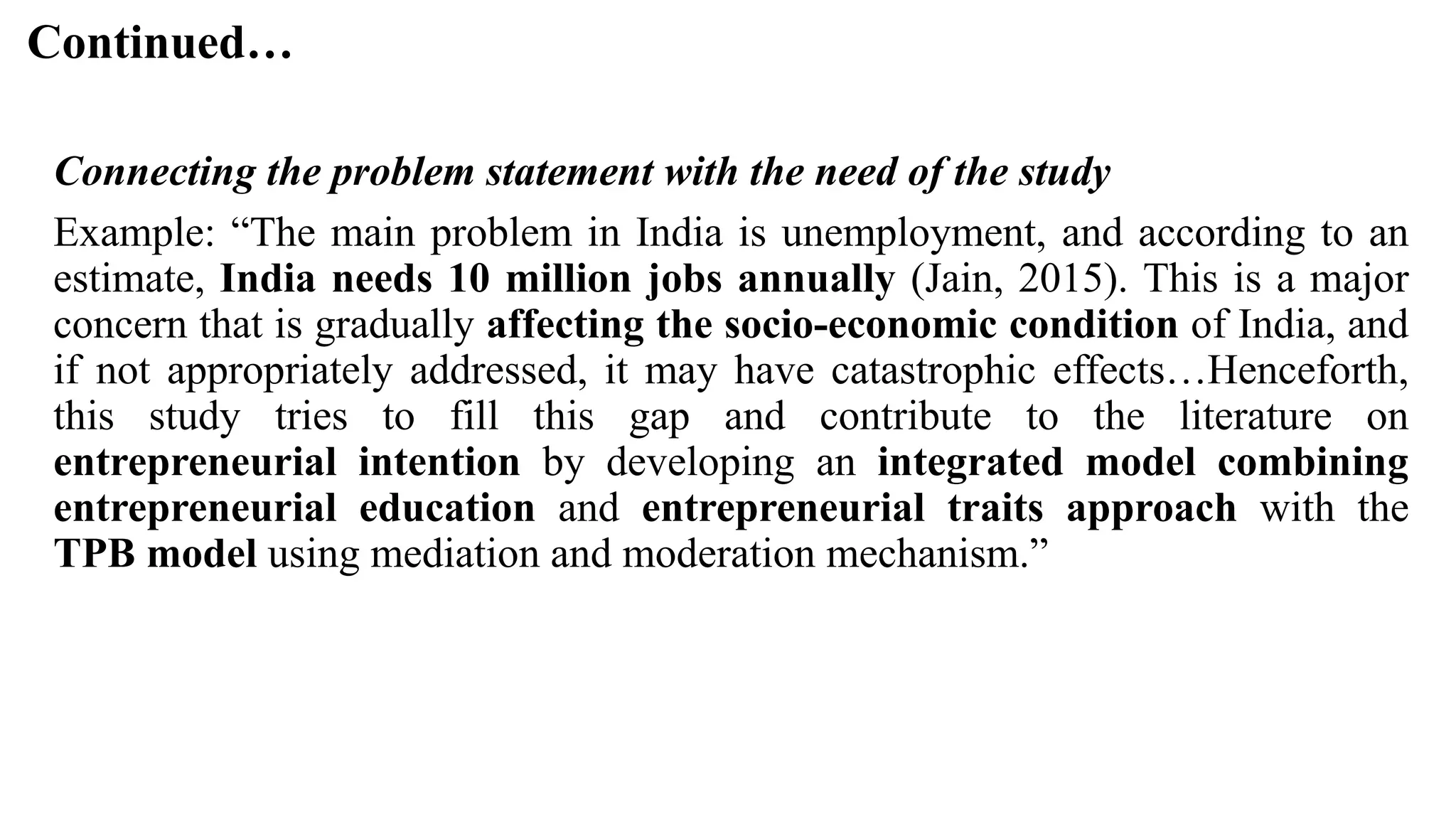 Continued…
Connecting the problem statement with the need of the study
Example: “The main problem in India is unemployment, and according to an
estimate, India needs 10 million jobs annually (Jain, 2015). This is a major
concern that is gradually affecting the socio-economic condition of India, and
if not appropriately addressed, it may have catastrophic effects…Henceforth,
this study tries to fill this gap and contribute to the literature on
entrepreneurial intention by developing an integrated model combining
entrepreneurial education and entrepreneurial traits approach with the
TPB model using mediation and moderation mechanism.”
 