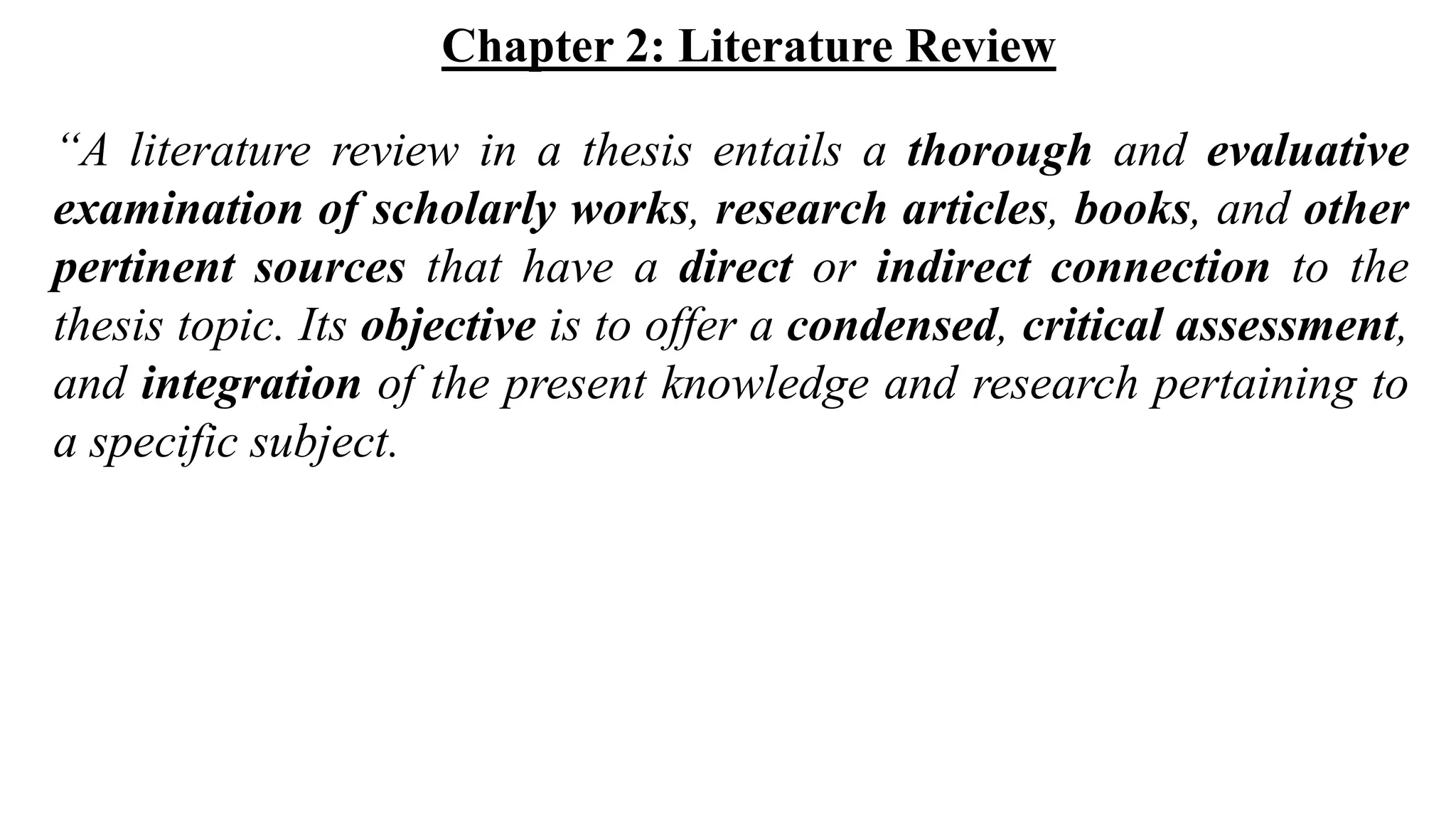 Chapter 2: Literature Review
“A literature review in a thesis entails a thorough and evaluative
examination of scholarly works, research articles, books, and other
pertinent sources that have a direct or indirect connection to the
thesis topic. Its objective is to offer a condensed, critical assessment,
and integration of the present knowledge and research pertaining to
a specific subject.
 