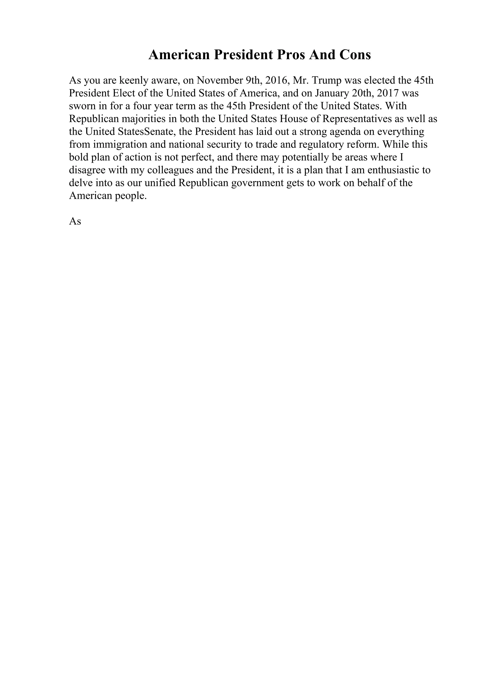 American President Pros And Cons
As you are keenly aware, on November 9th, 2016, Mr. Trump was elected the 45th
President Elect of the United States of America, and on January 20th, 2017 was
sworn in for a four year term as the 45th President of the United States. With
Republican majorities in both the United States House of Representatives as well as
the United StatesSenate, the President has laid out a strong agenda on everything
from immigration and national security to trade and regulatory reform. While this
bold plan of action is not perfect, and there may potentially be areas where I
disagree with my colleagues and the President, it is a plan that I am enthusiastic to
delve into as our unified Republican government gets to work on behalf of the
American people.
As
 