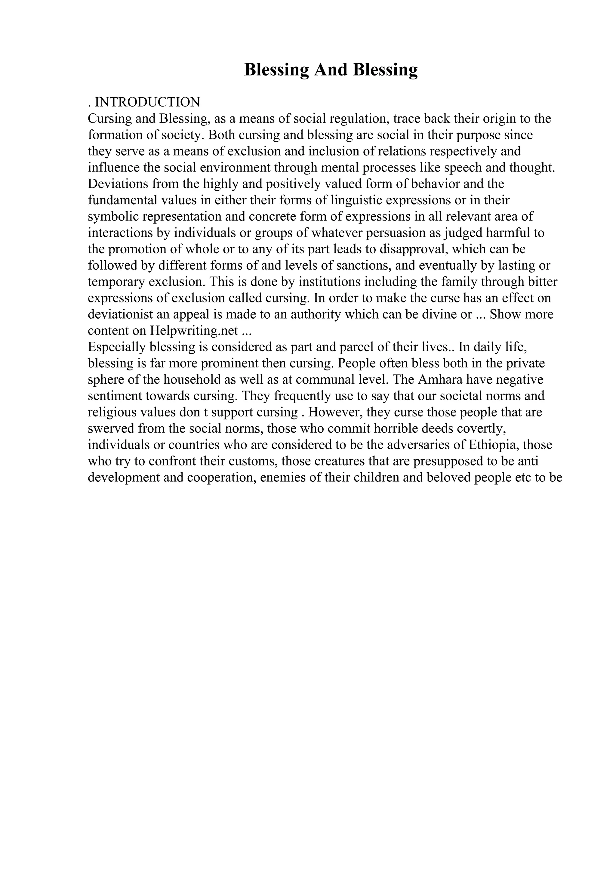 Blessing And Blessing
. INTRODUCTION
Cursing and Blessing, as a means of social regulation, trace back their origin to the
formation of society. Both cursing and blessing are social in their purpose since
they serve as a means of exclusion and inclusion of relations respectively and
influence the social environment through mental processes like speech and thought.
Deviations from the highly and positively valued form of behavior and the
fundamental values in either their forms of linguistic expressions or in their
symbolic representation and concrete form of expressions in all relevant area of
interactions by individuals or groups of whatever persuasion as judged harmful to
the promotion of whole or to any of its part leads to disapproval, which can be
followed by different forms of and levels of sanctions, and eventually by lasting or
temporary exclusion. This is done by institutions including the family through bitter
expressions of exclusion called cursing. In order to make the curse has an effect on
deviationist an appeal is made to an authority which can be divine or ... Show more
content on Helpwriting.net ...
Especially blessing is considered as part and parcel of their lives.. In daily life,
blessing is far more prominent then cursing. People often bless both in the private
sphere of the household as well as at communal level. The Amhara have negative
sentiment towards cursing. They frequently use to say that our societal norms and
religious values don t support cursing . However, they curse those people that are
swerved from the social norms, those who commit horrible deeds covertly,
individuals or countries who are considered to be the adversaries of Ethiopia, those
who try to confront their customs, those creatures that are presupposed to be anti
development and cooperation, enemies of their children and beloved people etc to be
 