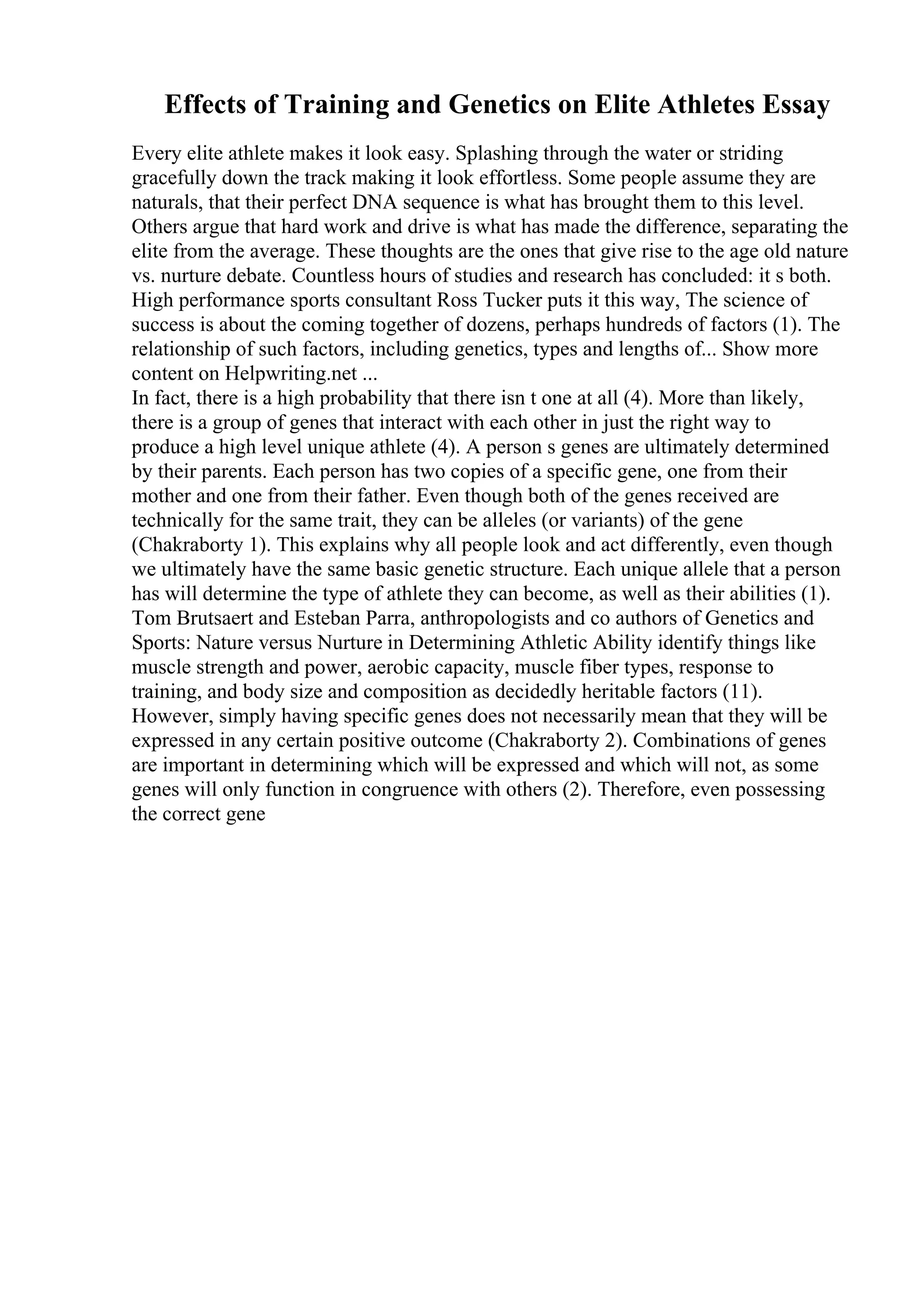 Effects of Training and Genetics on Elite Athletes Essay
Every elite athlete makes it look easy. Splashing through the water or striding
gracefully down the track making it look effortless. Some people assume they are
naturals, that their perfect DNA sequence is what has brought them to this level.
Others argue that hard work and drive is what has made the difference, separating the
elite from the average. These thoughts are the ones that give rise to the age old nature
vs. nurture debate. Countless hours of studies and research has concluded: it s both.
High performance sports consultant Ross Tucker puts it this way, The science of
success is about the coming together of dozens, perhaps hundreds of factors (1). The
relationship of such factors, including genetics, types and lengths of... Show more
content on Helpwriting.net ...
In fact, there is a high probability that there isn t one at all (4). More than likely,
there is a group of genes that interact with each other in just the right way to
produce a high level unique athlete (4). A person s genes are ultimately determined
by their parents. Each person has two copies of a specific gene, one from their
mother and one from their father. Even though both of the genes received are
technically for the same trait, they can be alleles (or variants) of the gene
(Chakraborty 1). This explains why all people look and act differently, even though
we ultimately have the same basic genetic structure. Each unique allele that a person
has will determine the type of athlete they can become, as well as their abilities (1).
Tom Brutsaert and Esteban Parra, anthropologists and co authors of Genetics and
Sports: Nature versus Nurture in Determining Athletic Ability identify things like
muscle strength and power, aerobic capacity, muscle fiber types, response to
training, and body size and composition as decidedly heritable factors (11).
However, simply having specific genes does not necessarily mean that they will be
expressed in any certain positive outcome (Chakraborty 2). Combinations of genes
are important in determining which will be expressed and which will not, as some
genes will only function in congruence with others (2). Therefore, even possessing
the correct gene
 