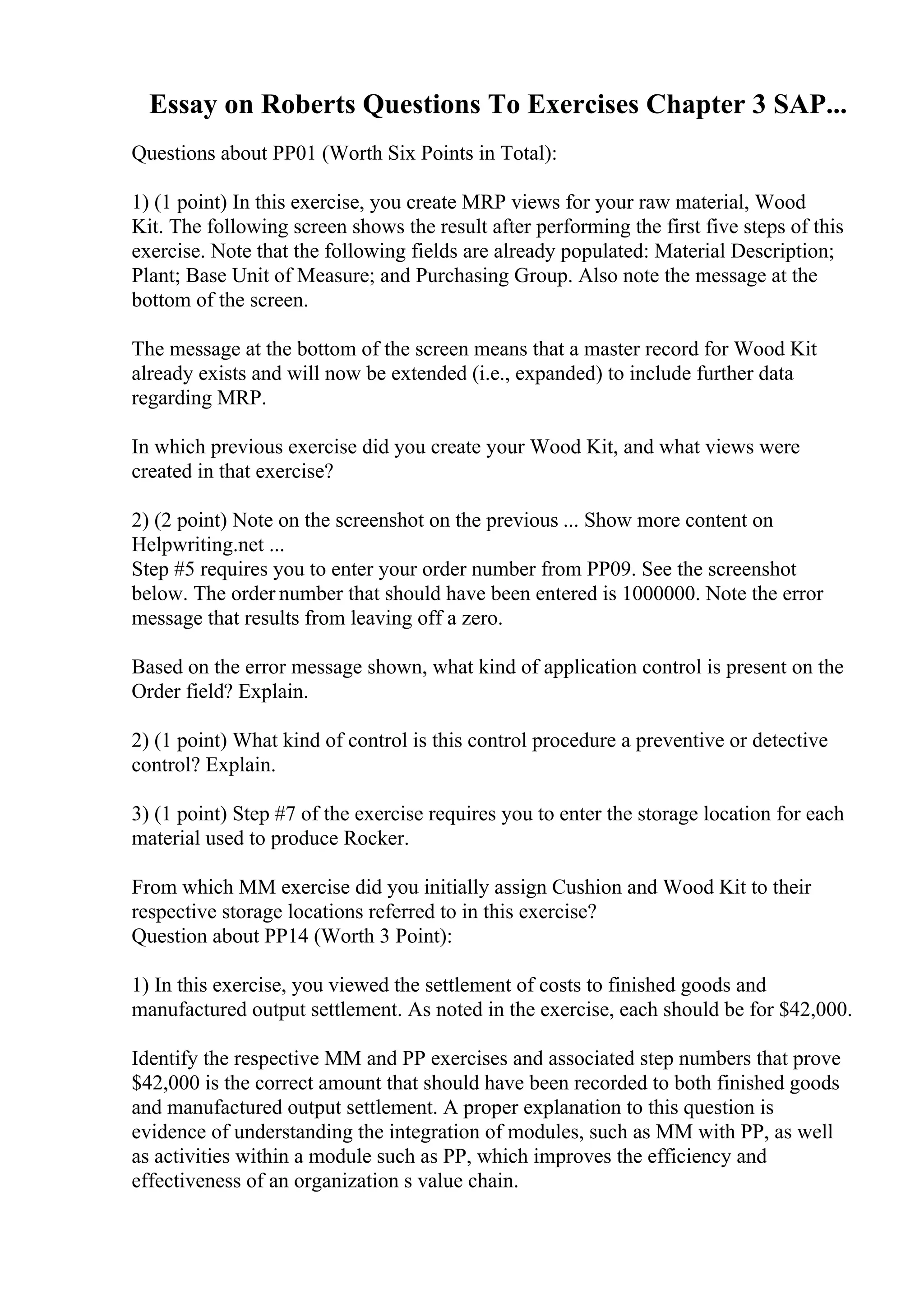Essay on Roberts Questions To Exercises Chapter 3 SAP...
Questions about PP01 (Worth Six Points in Total):
1) (1 point) In this exercise, you create MRP views for your raw material, Wood
Kit. The following screen shows the result after performing the first five steps of this
exercise. Note that the following fields are already populated: Material Description;
Plant; Base Unit of Measure; and Purchasing Group. Also note the message at the
bottom of the screen.
The message at the bottom of the screen means that a master record for Wood Kit
already exists and will now be extended (i.e., expanded) to include further data
regarding MRP.
In which previous exercise did you create your Wood Kit, and what views were
created in that exercise?
2) (2 point) Note on the screenshot on the previous ... Show more content on
Helpwriting.net ...
Step #5 requires you to enter your order number from PP09. See the screenshot
below. The order number that should have been entered is 1000000. Note the error
message that results from leaving off a zero.
Based on the error message shown, what kind of application control is present on the
Order field? Explain.
2) (1 point) What kind of control is this control procedure a preventive or detective
control? Explain.
3) (1 point) Step #7 of the exercise requires you to enter the storage location for each
material used to produce Rocker.
From which MM exercise did you initially assign Cushion and Wood Kit to their
respective storage locations referred to in this exercise?
Question about PP14 (Worth 3 Point):
1) In this exercise, you viewed the settlement of costs to finished goods and
manufactured output settlement. As noted in the exercise, each should be for $42,000.
Identify the respective MM and PP exercises and associated step numbers that prove
$42,000 is the correct amount that should have been recorded to both finished goods
and manufactured output settlement. A proper explanation to this question is
evidence of understanding the integration of modules, such as MM with PP, as well
as activities within a module such as PP, which improves the efficiency and
effectiveness of an organization s value chain.
 