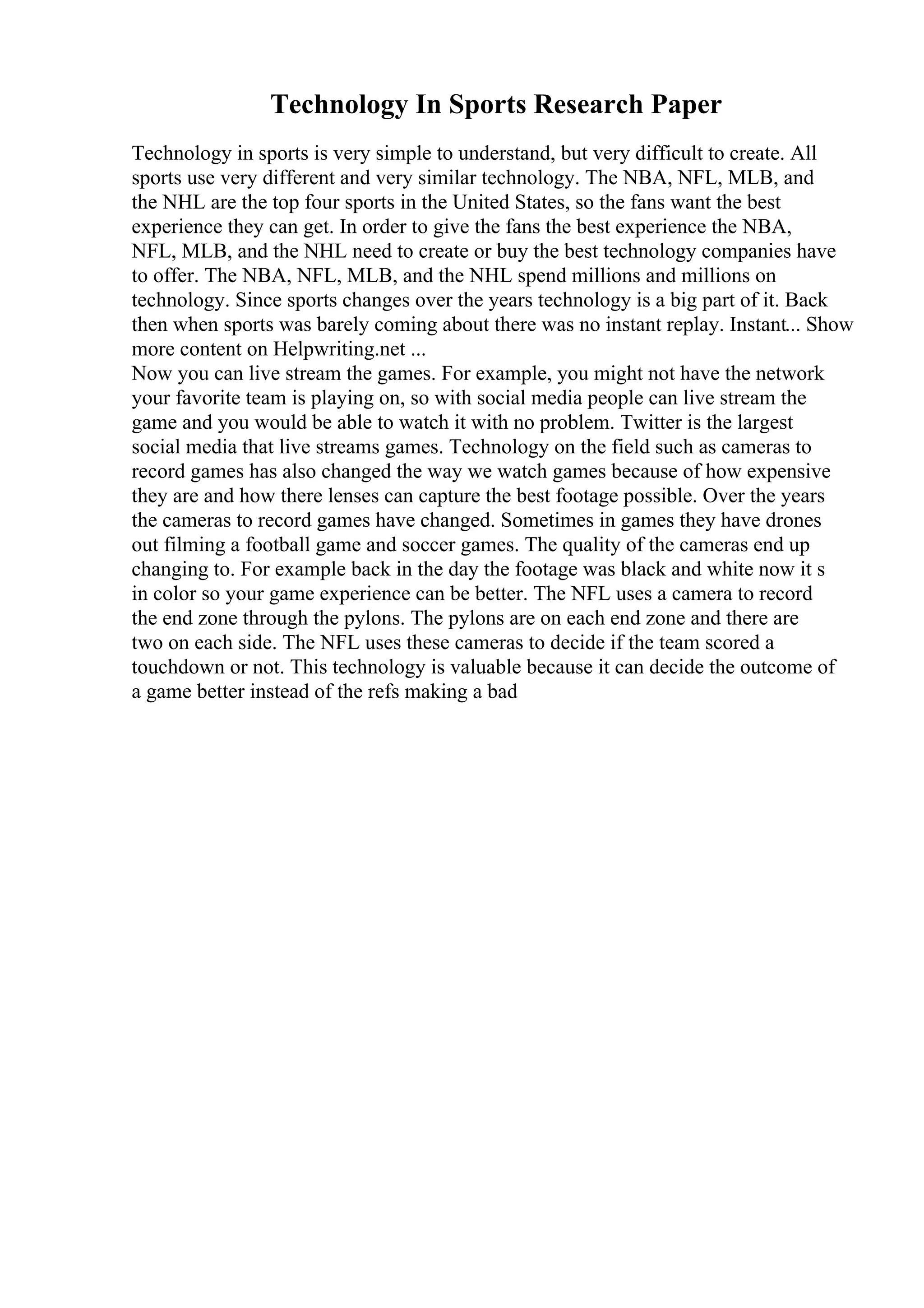 Technology In Sports Research Paper
Technology in sports is very simple to understand, but very difficult to create. All
sports use very different and very similar technology. The NBA, NFL, MLB, and
the NHL are the top four sports in the United States, so the fans want the best
experience they can get. In order to give the fans the best experience the NBA,
NFL, MLB, and the NHL need to create or buy the best technology companies have
to offer. The NBA, NFL, MLB, and the NHL spend millions and millions on
technology. Since sports changes over the years technology is a big part of it. Back
then when sports was barely coming about there was no instant replay. Instant... Show
more content on Helpwriting.net ...
Now you can live stream the games. For example, you might not have the network
your favorite team is playing on, so with social media people can live stream the
game and you would be able to watch it with no problem. Twitter is the largest
social media that live streams games. Technology on the field such as cameras to
record games has also changed the way we watch games because of how expensive
they are and how there lenses can capture the best footage possible. Over the years
the cameras to record games have changed. Sometimes in games they have drones
out filming a football game and soccer games. The quality of the cameras end up
changing to. For example back in the day the footage was black and white now it s
in color so your game experience can be better. The NFL uses a camera to record
the end zone through the pylons. The pylons are on each end zone and there are
two on each side. The NFL uses these cameras to decide if the team scored a
touchdown or not. This technology is valuable because it can decide the outcome of
a game better instead of the refs making a bad
 