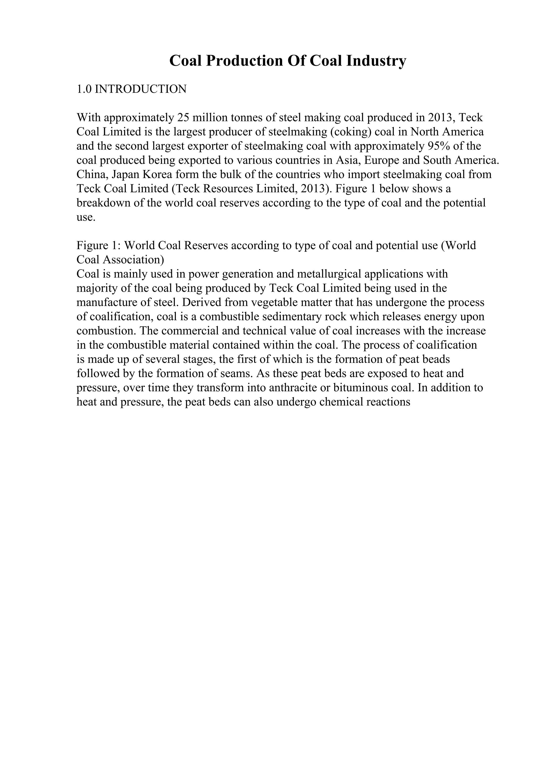 Coal Production Of Coal Industry
1.0 INTRODUCTION
With approximately 25 million tonnes of steel making coal produced in 2013, Teck
Coal Limited is the largest producer of steelmaking (coking) coal in North America
and the second largest exporter of steelmaking coal with approximately 95% of the
coal produced being exported to various countries in Asia, Europe and South America.
China, Japan Korea form the bulk of the countries who import steelmaking coal from
Teck Coal Limited (Teck Resources Limited, 2013). Figure 1 below shows a
breakdown of the world coal reserves according to the type of coal and the potential
use.
Figure 1: World Coal Reserves according to type of coal and potential use (World
Coal Association)
Coal is mainly used in power generation and metallurgical applications with
majority of the coal being produced by Teck Coal Limited being used in the
manufacture of steel. Derived from vegetable matter that has undergone the process
of coalification, coal is a combustible sedimentary rock which releases energy upon
combustion. The commercial and technical value of coal increases with the increase
in the combustible material contained within the coal. The process of coalification
is made up of several stages, the first of which is the formation of peat beads
followed by the formation of seams. As these peat beds are exposed to heat and
pressure, over time they transform into anthracite or bituminous coal. In addition to
heat and pressure, the peat beds can also undergo chemical reactions
 