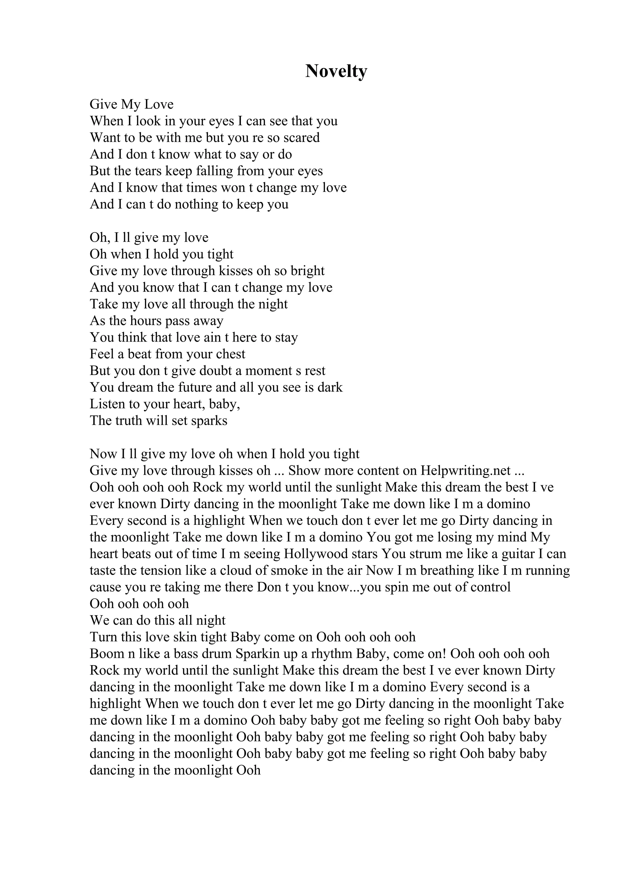 Novelty
Give My Love
When I look in your eyes I can see that you
Want to be with me but you re so scared
And I don t know what to say or do
But the tears keep falling from your eyes
And I know that times won t change my love
And I can t do nothing to keep you
Oh, I ll give my love
Oh when I hold you tight
Give my love through kisses oh so bright
And you know that I can t change my love
Take my love all through the night
As the hours pass away
You think that love ain t here to stay
Feel a beat from your chest
But you don t give doubt a moment s rest
You dream the future and all you see is dark
Listen to your heart, baby,
The truth will set sparks
Now I ll give my love oh when I hold you tight
Give my love through kisses oh ... Show more content on Helpwriting.net ...
Ooh ooh ooh ooh Rock my world until the sunlight Make this dream the best I ve
ever known Dirty dancing in the moonlight Take me down like I m a domino
Every second is a highlight When we touch don t ever let me go Dirty dancing in
the moonlight Take me down like I m a domino You got me losing my mind My
heart beats out of time I m seeing Hollywood stars You strum me like a guitar I can
taste the tension like a cloud of smoke in the air Now I m breathing like I m running
cause you re taking me there Don t you know...you spin me out of control
Ooh ooh ooh ooh
We can do this all night
Turn this love skin tight Baby come on Ooh ooh ooh ooh
Boom n like a bass drum Sparkin up a rhythm Baby, come on! Ooh ooh ooh ooh
Rock my world until the sunlight Make this dream the best I ve ever known Dirty
dancing in the moonlight Take me down like I m a domino Every second is a
highlight When we touch don t ever let me go Dirty dancing in the moonlight Take
me down like I m a domino Ooh baby baby got me feeling so right Ooh baby baby
dancing in the moonlight Ooh baby baby got me feeling so right Ooh baby baby
dancing in the moonlight Ooh baby baby got me feeling so right Ooh baby baby
dancing in the moonlight Ooh
 